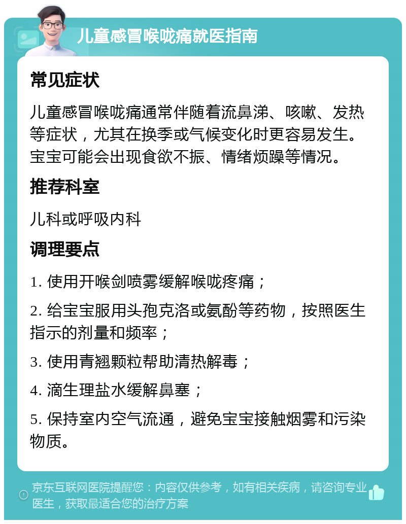 儿童感冒喉咙痛就医指南 常见症状 儿童感冒喉咙痛通常伴随着流鼻涕、咳嗽、发热等症状，尤其在换季或气候变化时更容易发生。宝宝可能会出现食欲不振、情绪烦躁等情况。 推荐科室 儿科或呼吸内科 调理要点 1. 使用开喉剑喷雾缓解喉咙疼痛； 2. 给宝宝服用头孢克洛或氨酚等药物，按照医生指示的剂量和频率； 3. 使用青翘颗粒帮助清热解毒； 4. 滴生理盐水缓解鼻塞； 5. 保持室内空气流通，避免宝宝接触烟雾和污染物质。