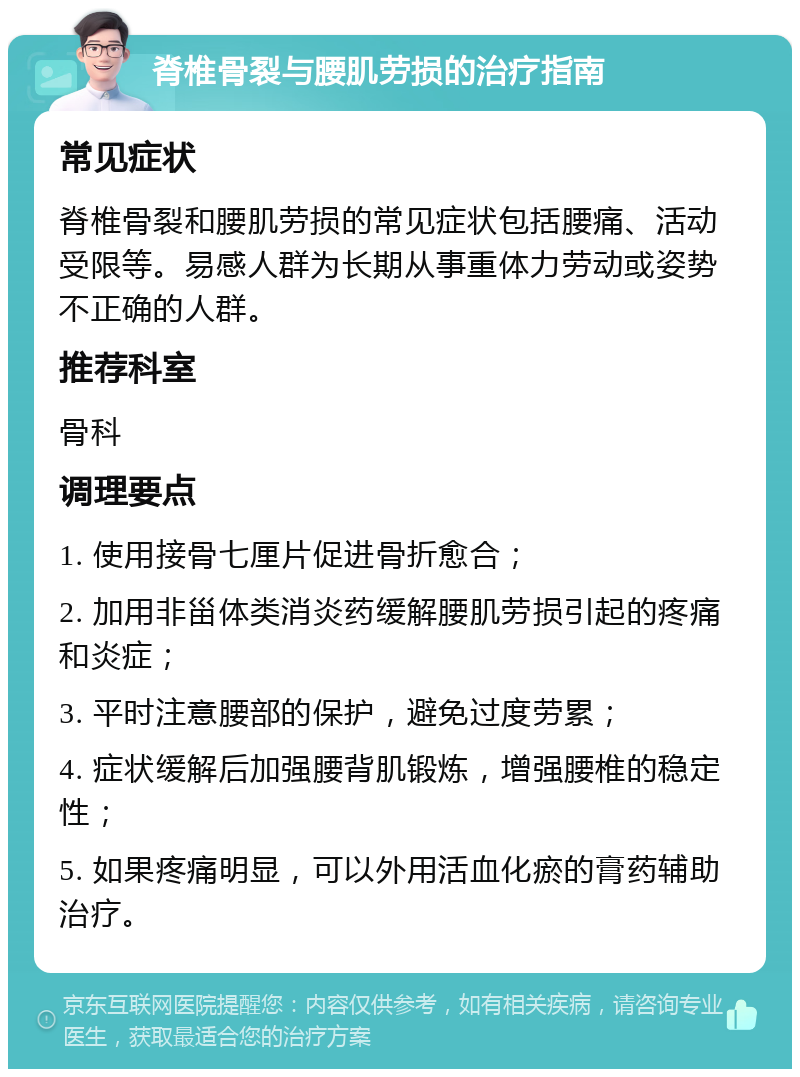 脊椎骨裂与腰肌劳损的治疗指南 常见症状 脊椎骨裂和腰肌劳损的常见症状包括腰痛、活动受限等。易感人群为长期从事重体力劳动或姿势不正确的人群。 推荐科室 骨科 调理要点 1. 使用接骨七厘片促进骨折愈合； 2. 加用非甾体类消炎药缓解腰肌劳损引起的疼痛和炎症； 3. 平时注意腰部的保护，避免过度劳累； 4. 症状缓解后加强腰背肌锻炼，增强腰椎的稳定性； 5. 如果疼痛明显，可以外用活血化瘀的膏药辅助治疗。