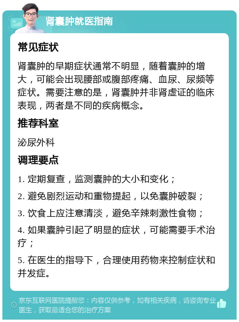 肾囊肿就医指南 常见症状 肾囊肿的早期症状通常不明显，随着囊肿的增大，可能会出现腰部或腹部疼痛、血尿、尿频等症状。需要注意的是，肾囊肿并非肾虚证的临床表现，两者是不同的疾病概念。 推荐科室 泌尿外科 调理要点 1. 定期复查，监测囊肿的大小和变化； 2. 避免剧烈运动和重物提起，以免囊肿破裂； 3. 饮食上应注意清淡，避免辛辣刺激性食物； 4. 如果囊肿引起了明显的症状，可能需要手术治疗； 5. 在医生的指导下，合理使用药物来控制症状和并发症。