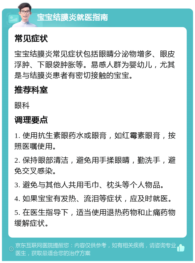 宝宝结膜炎就医指南 常见症状 宝宝结膜炎常见症状包括眼睛分泌物增多、眼皮浮肿、下眼袋肿胀等。易感人群为婴幼儿，尤其是与结膜炎患者有密切接触的宝宝。 推荐科室 眼科 调理要点 1. 使用抗生素眼药水或眼膏，如红霉素眼膏，按照医嘱使用。 2. 保持眼部清洁，避免用手揉眼睛，勤洗手，避免交叉感染。 3. 避免与其他人共用毛巾、枕头等个人物品。 4. 如果宝宝有发热、流泪等症状，应及时就医。 5. 在医生指导下，适当使用退热药物和止痛药物缓解症状。