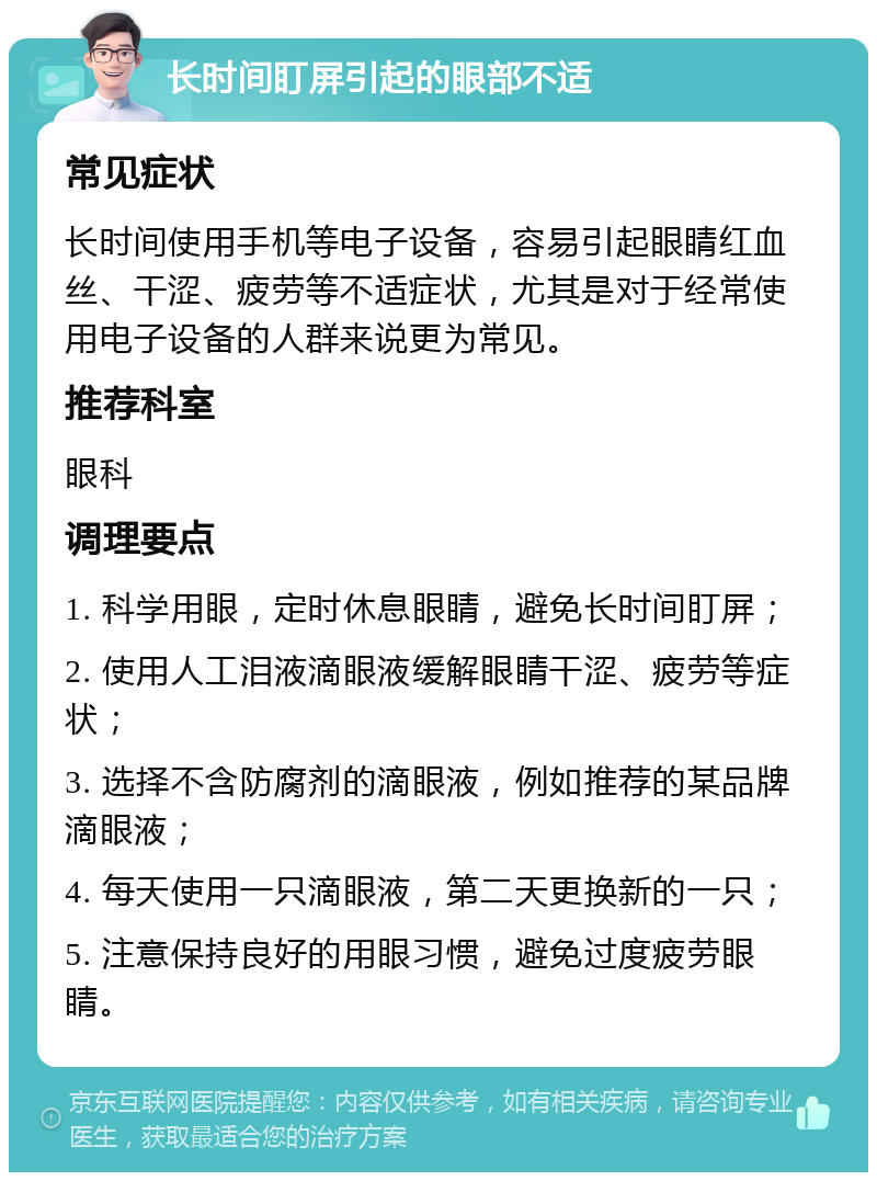 长时间盯屏引起的眼部不适 常见症状 长时间使用手机等电子设备，容易引起眼睛红血丝、干涩、疲劳等不适症状，尤其是对于经常使用电子设备的人群来说更为常见。 推荐科室 眼科 调理要点 1. 科学用眼，定时休息眼睛，避免长时间盯屏； 2. 使用人工泪液滴眼液缓解眼睛干涩、疲劳等症状； 3. 选择不含防腐剂的滴眼液，例如推荐的某品牌滴眼液； 4. 每天使用一只滴眼液，第二天更换新的一只； 5. 注意保持良好的用眼习惯，避免过度疲劳眼睛。