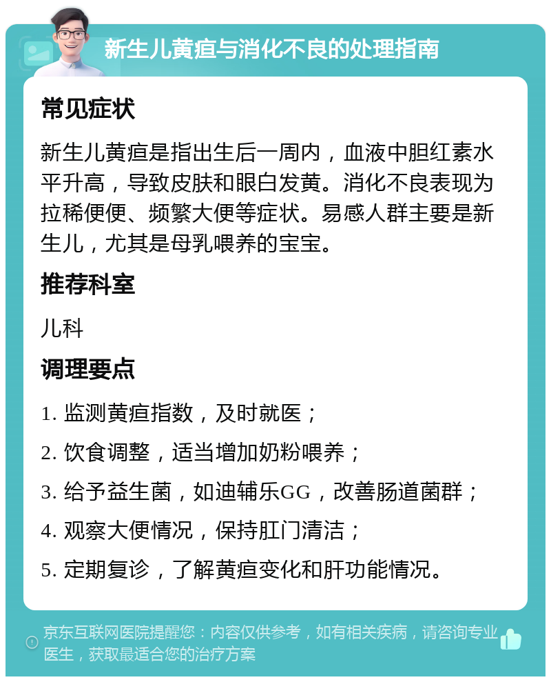 新生儿黄疸与消化不良的处理指南 常见症状 新生儿黄疸是指出生后一周内，血液中胆红素水平升高，导致皮肤和眼白发黄。消化不良表现为拉稀便便、频繁大便等症状。易感人群主要是新生儿，尤其是母乳喂养的宝宝。 推荐科室 儿科 调理要点 1. 监测黄疸指数，及时就医； 2. 饮食调整，适当增加奶粉喂养； 3. 给予益生菌，如迪辅乐GG，改善肠道菌群； 4. 观察大便情况，保持肛门清洁； 5. 定期复诊，了解黄疸变化和肝功能情况。