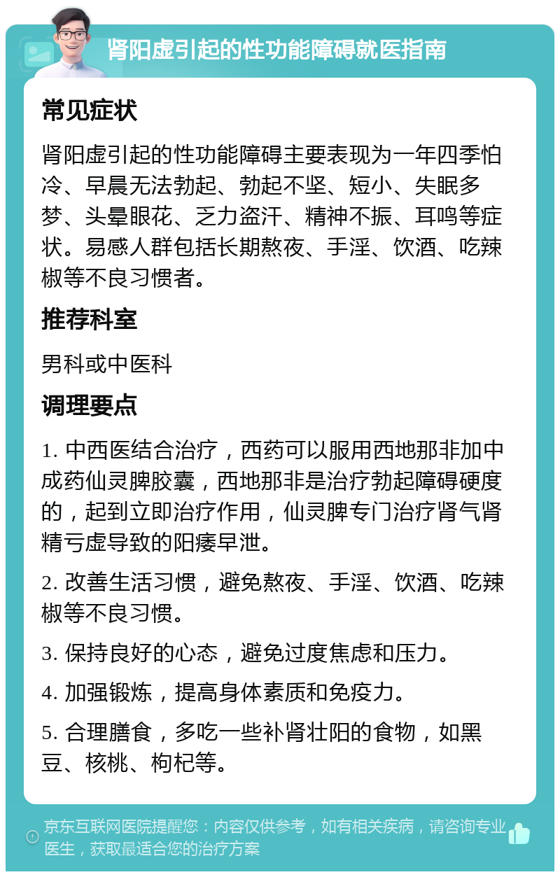 肾阳虚引起的性功能障碍就医指南 常见症状 肾阳虚引起的性功能障碍主要表现为一年四季怕冷、早晨无法勃起、勃起不坚、短小、失眠多梦、头晕眼花、乏力盗汗、精神不振、耳鸣等症状。易感人群包括长期熬夜、手淫、饮酒、吃辣椒等不良习惯者。 推荐科室 男科或中医科 调理要点 1. 中西医结合治疗，西药可以服用西地那非加中成药仙灵脾胶囊，西地那非是治疗勃起障碍硬度的，起到立即治疗作用，仙灵脾专门治疗肾气肾精亏虚导致的阳痿早泄。 2. 改善生活习惯，避免熬夜、手淫、饮酒、吃辣椒等不良习惯。 3. 保持良好的心态，避免过度焦虑和压力。 4. 加强锻炼，提高身体素质和免疫力。 5. 合理膳食，多吃一些补肾壮阳的食物，如黑豆、核桃、枸杞等。