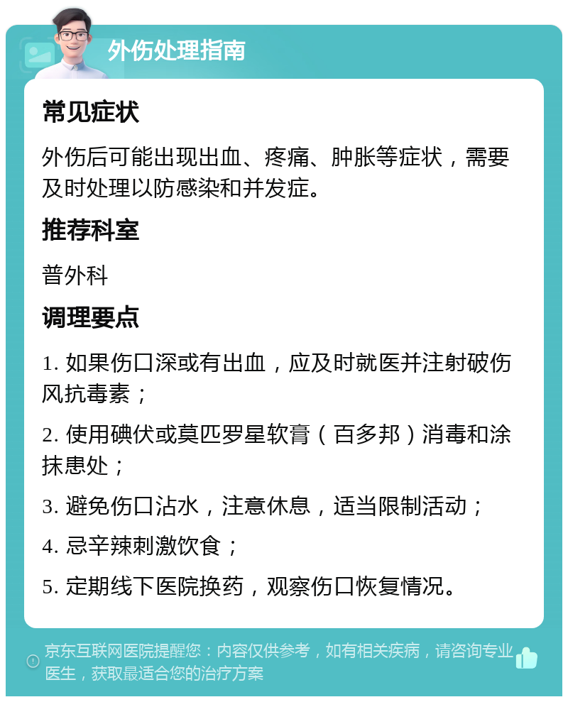 外伤处理指南 常见症状 外伤后可能出现出血、疼痛、肿胀等症状，需要及时处理以防感染和并发症。 推荐科室 普外科 调理要点 1. 如果伤口深或有出血，应及时就医并注射破伤风抗毒素； 2. 使用碘伏或莫匹罗星软膏（百多邦）消毒和涂抹患处； 3. 避免伤口沾水，注意休息，适当限制活动； 4. 忌辛辣刺激饮食； 5. 定期线下医院换药，观察伤口恢复情况。