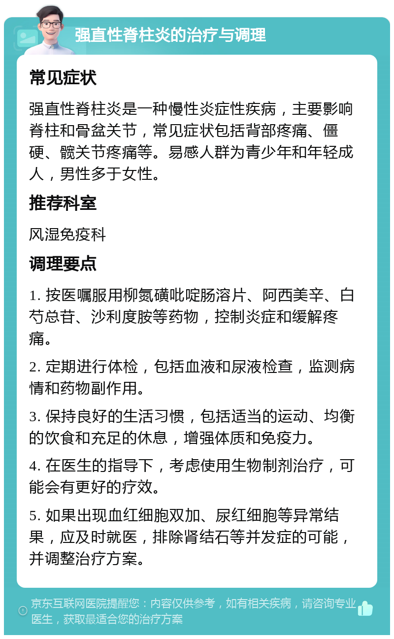 强直性脊柱炎的治疗与调理 常见症状 强直性脊柱炎是一种慢性炎症性疾病，主要影响脊柱和骨盆关节，常见症状包括背部疼痛、僵硬、髋关节疼痛等。易感人群为青少年和年轻成人，男性多于女性。 推荐科室 风湿免疫科 调理要点 1. 按医嘱服用柳氮磺吡啶肠溶片、阿西美辛、白芍总苷、沙利度胺等药物，控制炎症和缓解疼痛。 2. 定期进行体检，包括血液和尿液检查，监测病情和药物副作用。 3. 保持良好的生活习惯，包括适当的运动、均衡的饮食和充足的休息，增强体质和免疫力。 4. 在医生的指导下，考虑使用生物制剂治疗，可能会有更好的疗效。 5. 如果出现血红细胞双加、尿红细胞等异常结果，应及时就医，排除肾结石等并发症的可能，并调整治疗方案。