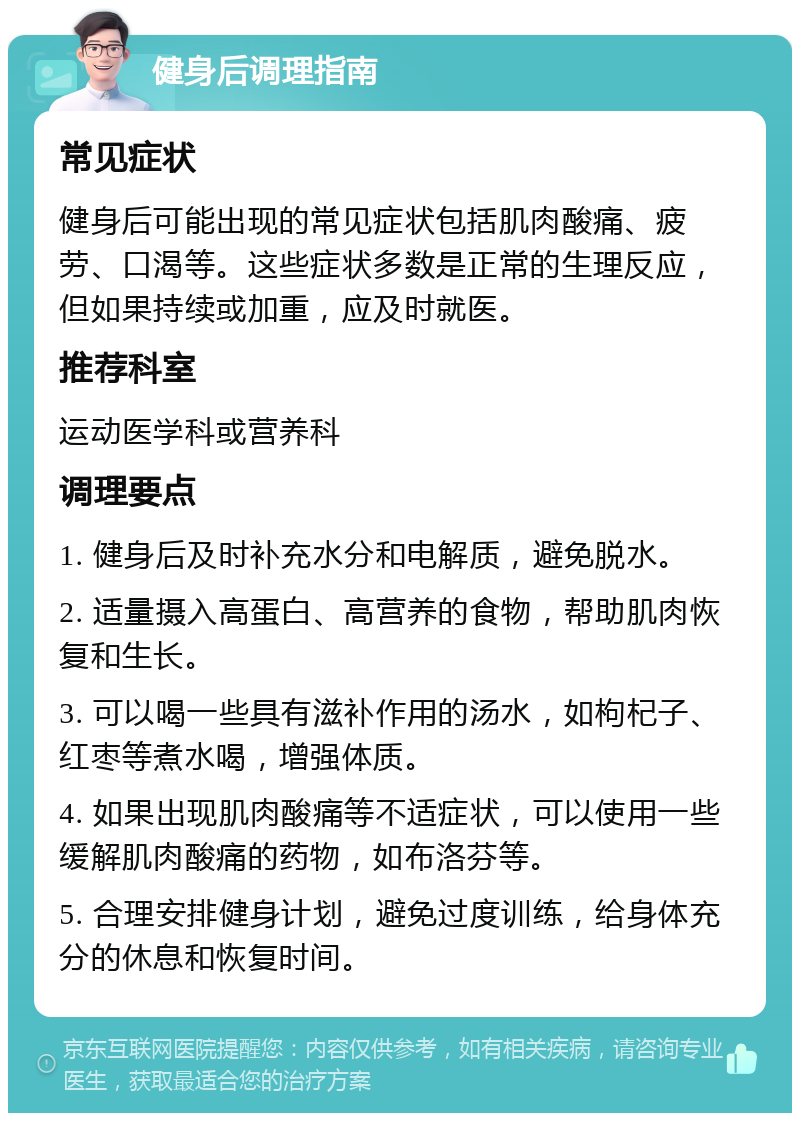 健身后调理指南 常见症状 健身后可能出现的常见症状包括肌肉酸痛、疲劳、口渴等。这些症状多数是正常的生理反应，但如果持续或加重，应及时就医。 推荐科室 运动医学科或营养科 调理要点 1. 健身后及时补充水分和电解质，避免脱水。 2. 适量摄入高蛋白、高营养的食物，帮助肌肉恢复和生长。 3. 可以喝一些具有滋补作用的汤水，如枸杞子、红枣等煮水喝，增强体质。 4. 如果出现肌肉酸痛等不适症状，可以使用一些缓解肌肉酸痛的药物，如布洛芬等。 5. 合理安排健身计划，避免过度训练，给身体充分的休息和恢复时间。