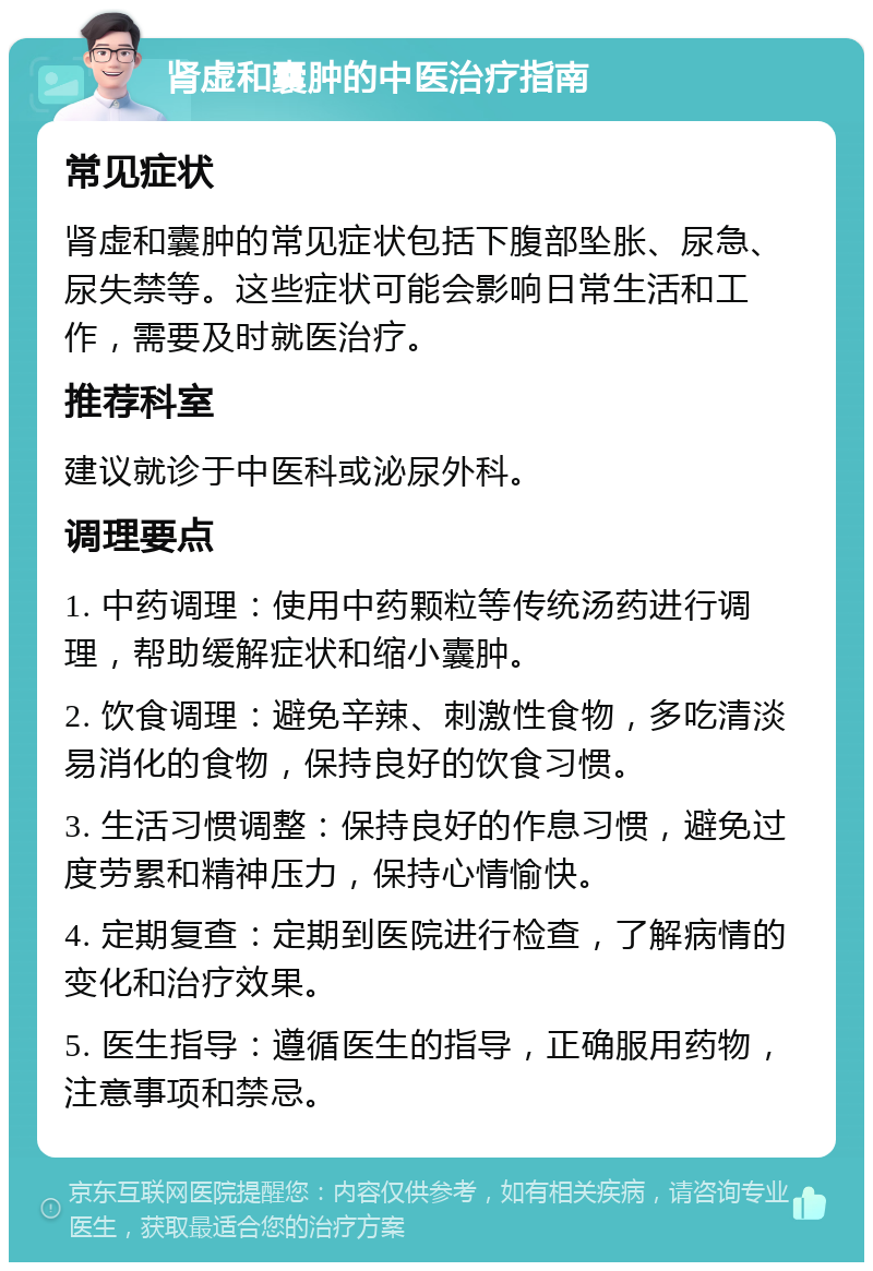 肾虚和囊肿的中医治疗指南 常见症状 肾虚和囊肿的常见症状包括下腹部坠胀、尿急、尿失禁等。这些症状可能会影响日常生活和工作，需要及时就医治疗。 推荐科室 建议就诊于中医科或泌尿外科。 调理要点 1. 中药调理：使用中药颗粒等传统汤药进行调理，帮助缓解症状和缩小囊肿。 2. 饮食调理：避免辛辣、刺激性食物，多吃清淡易消化的食物，保持良好的饮食习惯。 3. 生活习惯调整：保持良好的作息习惯，避免过度劳累和精神压力，保持心情愉快。 4. 定期复查：定期到医院进行检查，了解病情的变化和治疗效果。 5. 医生指导：遵循医生的指导，正确服用药物，注意事项和禁忌。