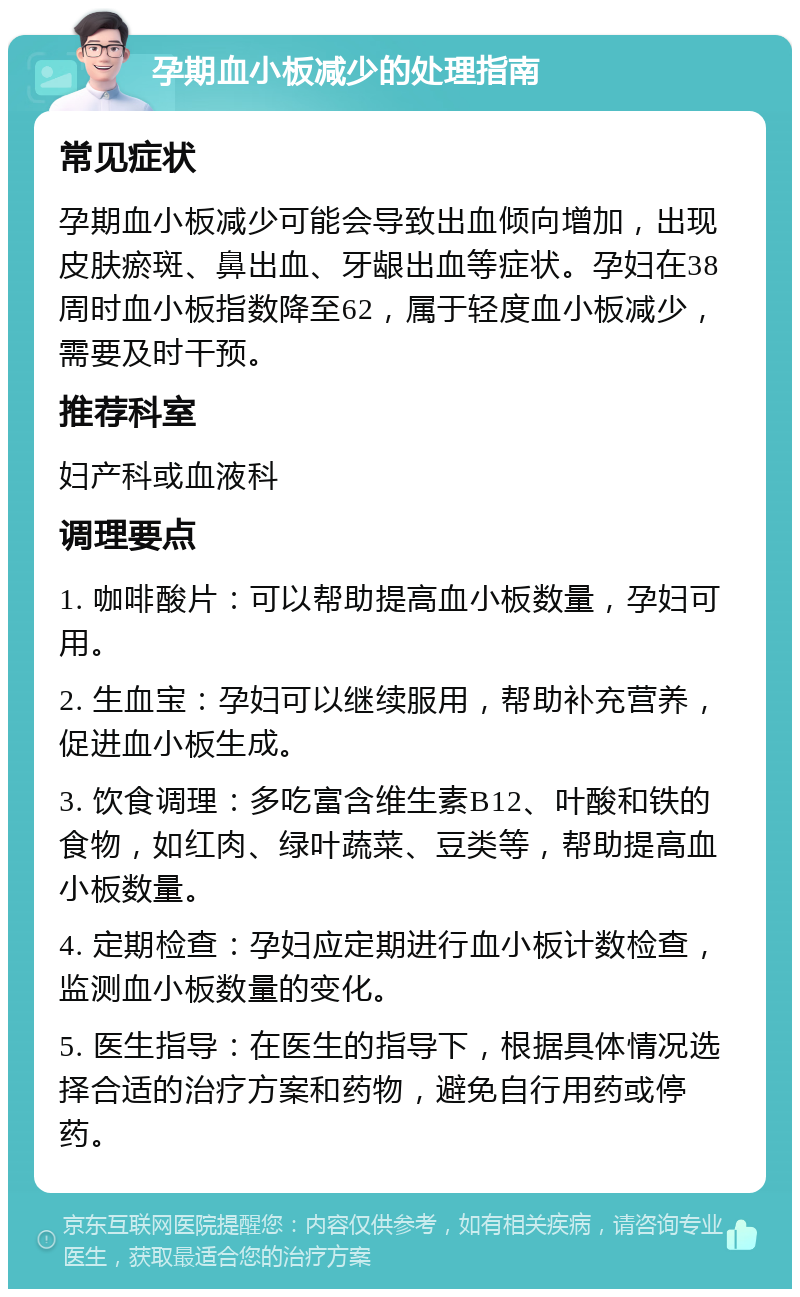 孕期血小板减少的处理指南 常见症状 孕期血小板减少可能会导致出血倾向增加，出现皮肤瘀斑、鼻出血、牙龈出血等症状。孕妇在38周时血小板指数降至62，属于轻度血小板减少，需要及时干预。 推荐科室 妇产科或血液科 调理要点 1. 咖啡酸片：可以帮助提高血小板数量，孕妇可用。 2. 生血宝：孕妇可以继续服用，帮助补充营养，促进血小板生成。 3. 饮食调理：多吃富含维生素B12、叶酸和铁的食物，如红肉、绿叶蔬菜、豆类等，帮助提高血小板数量。 4. 定期检查：孕妇应定期进行血小板计数检查，监测血小板数量的变化。 5. 医生指导：在医生的指导下，根据具体情况选择合适的治疗方案和药物，避免自行用药或停药。