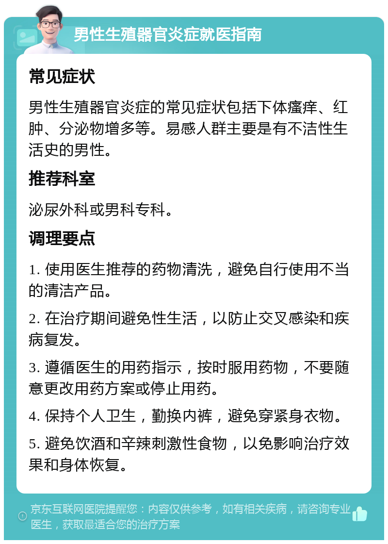 男性生殖器官炎症就医指南 常见症状 男性生殖器官炎症的常见症状包括下体瘙痒、红肿、分泌物增多等。易感人群主要是有不洁性生活史的男性。 推荐科室 泌尿外科或男科专科。 调理要点 1. 使用医生推荐的药物清洗，避免自行使用不当的清洁产品。 2. 在治疗期间避免性生活，以防止交叉感染和疾病复发。 3. 遵循医生的用药指示，按时服用药物，不要随意更改用药方案或停止用药。 4. 保持个人卫生，勤换内裤，避免穿紧身衣物。 5. 避免饮酒和辛辣刺激性食物，以免影响治疗效果和身体恢复。