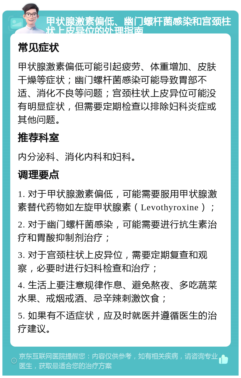 甲状腺激素偏低、幽门螺杆菌感染和宫颈柱状上皮异位的处理指南 常见症状 甲状腺激素偏低可能引起疲劳、体重增加、皮肤干燥等症状；幽门螺杆菌感染可能导致胃部不适、消化不良等问题；宫颈柱状上皮异位可能没有明显症状，但需要定期检查以排除妇科炎症或其他问题。 推荐科室 内分泌科、消化内科和妇科。 调理要点 1. 对于甲状腺激素偏低，可能需要服用甲状腺激素替代药物如左旋甲状腺素（Levothyroxine）； 2. 对于幽门螺杆菌感染，可能需要进行抗生素治疗和胃酸抑制剂治疗； 3. 对于宫颈柱状上皮异位，需要定期复查和观察，必要时进行妇科检查和治疗； 4. 生活上要注意规律作息、避免熬夜、多吃蔬菜水果、戒烟戒酒、忌辛辣刺激饮食； 5. 如果有不适症状，应及时就医并遵循医生的治疗建议。