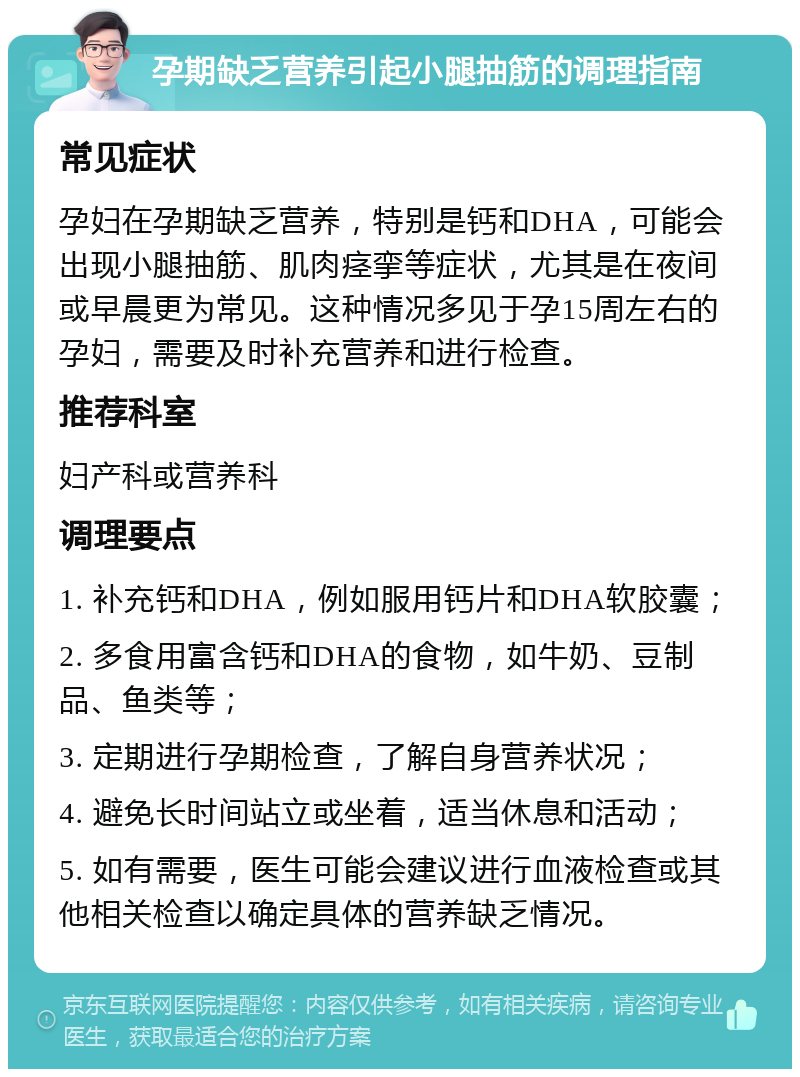 孕期缺乏营养引起小腿抽筋的调理指南 常见症状 孕妇在孕期缺乏营养，特别是钙和DHA，可能会出现小腿抽筋、肌肉痉挛等症状，尤其是在夜间或早晨更为常见。这种情况多见于孕15周左右的孕妇，需要及时补充营养和进行检查。 推荐科室 妇产科或营养科 调理要点 1. 补充钙和DHA，例如服用钙片和DHA软胶囊； 2. 多食用富含钙和DHA的食物，如牛奶、豆制品、鱼类等； 3. 定期进行孕期检查，了解自身营养状况； 4. 避免长时间站立或坐着，适当休息和活动； 5. 如有需要，医生可能会建议进行血液检查或其他相关检查以确定具体的营养缺乏情况。