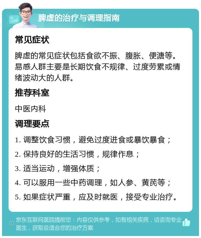 脾虚的治疗与调理指南 常见症状 脾虚的常见症状包括食欲不振、腹胀、便溏等。易感人群主要是长期饮食不规律、过度劳累或情绪波动大的人群。 推荐科室 中医内科 调理要点 1. 调整饮食习惯，避免过度进食或暴饮暴食； 2. 保持良好的生活习惯，规律作息； 3. 适当运动，增强体质； 4. 可以服用一些中药调理，如人参、黄芪等； 5. 如果症状严重，应及时就医，接受专业治疗。