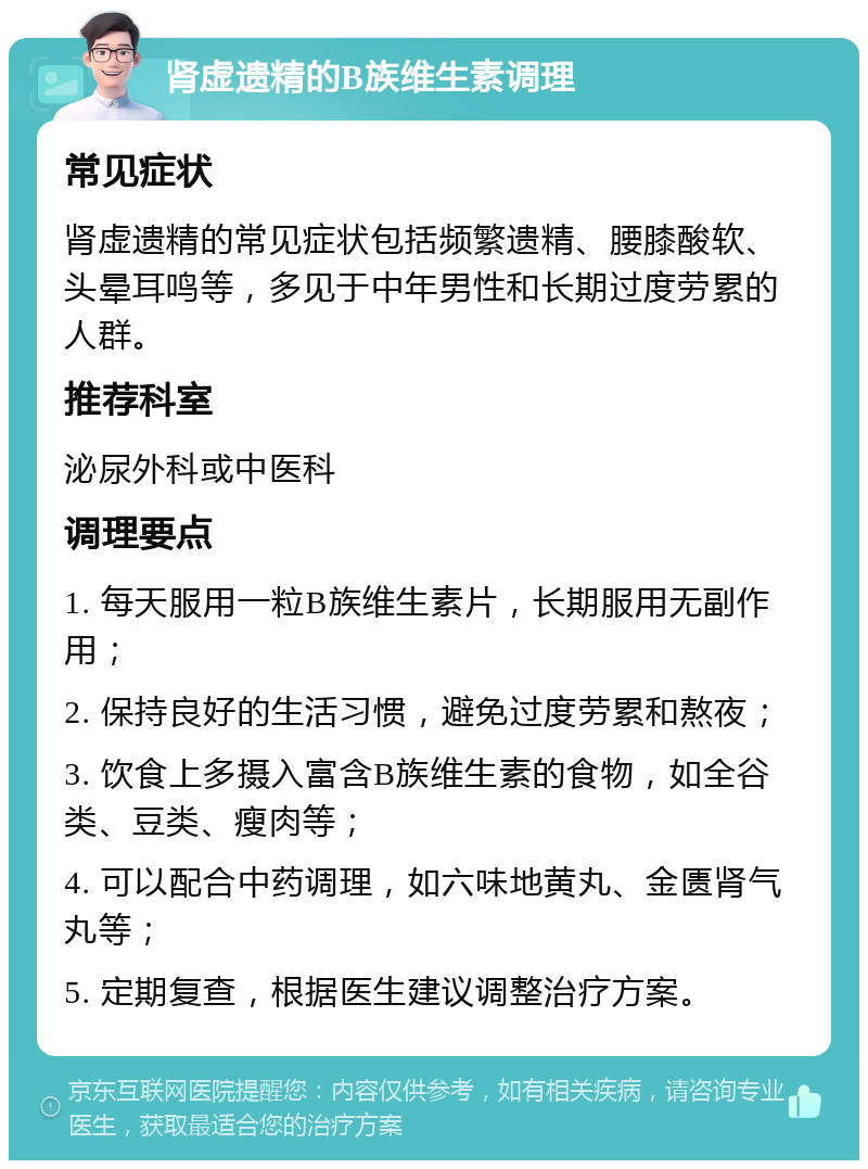 肾虚遗精的B族维生素调理 常见症状 肾虚遗精的常见症状包括频繁遗精、腰膝酸软、头晕耳鸣等，多见于中年男性和长期过度劳累的人群。 推荐科室 泌尿外科或中医科 调理要点 1. 每天服用一粒B族维生素片，长期服用无副作用； 2. 保持良好的生活习惯，避免过度劳累和熬夜； 3. 饮食上多摄入富含B族维生素的食物，如全谷类、豆类、瘦肉等； 4. 可以配合中药调理，如六味地黄丸、金匮肾气丸等； 5. 定期复查，根据医生建议调整治疗方案。