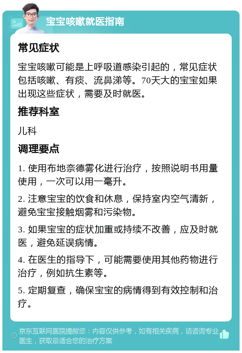 宝宝咳嗽就医指南 常见症状 宝宝咳嗽可能是上呼吸道感染引起的，常见症状包括咳嗽、有痰、流鼻涕等。70天大的宝宝如果出现这些症状，需要及时就医。 推荐科室 儿科 调理要点 1. 使用布地奈德雾化进行治疗，按照说明书用量使用，一次可以用一毫升。 2. 注意宝宝的饮食和休息，保持室内空气清新，避免宝宝接触烟雾和污染物。 3. 如果宝宝的症状加重或持续不改善，应及时就医，避免延误病情。 4. 在医生的指导下，可能需要使用其他药物进行治疗，例如抗生素等。 5. 定期复查，确保宝宝的病情得到有效控制和治疗。