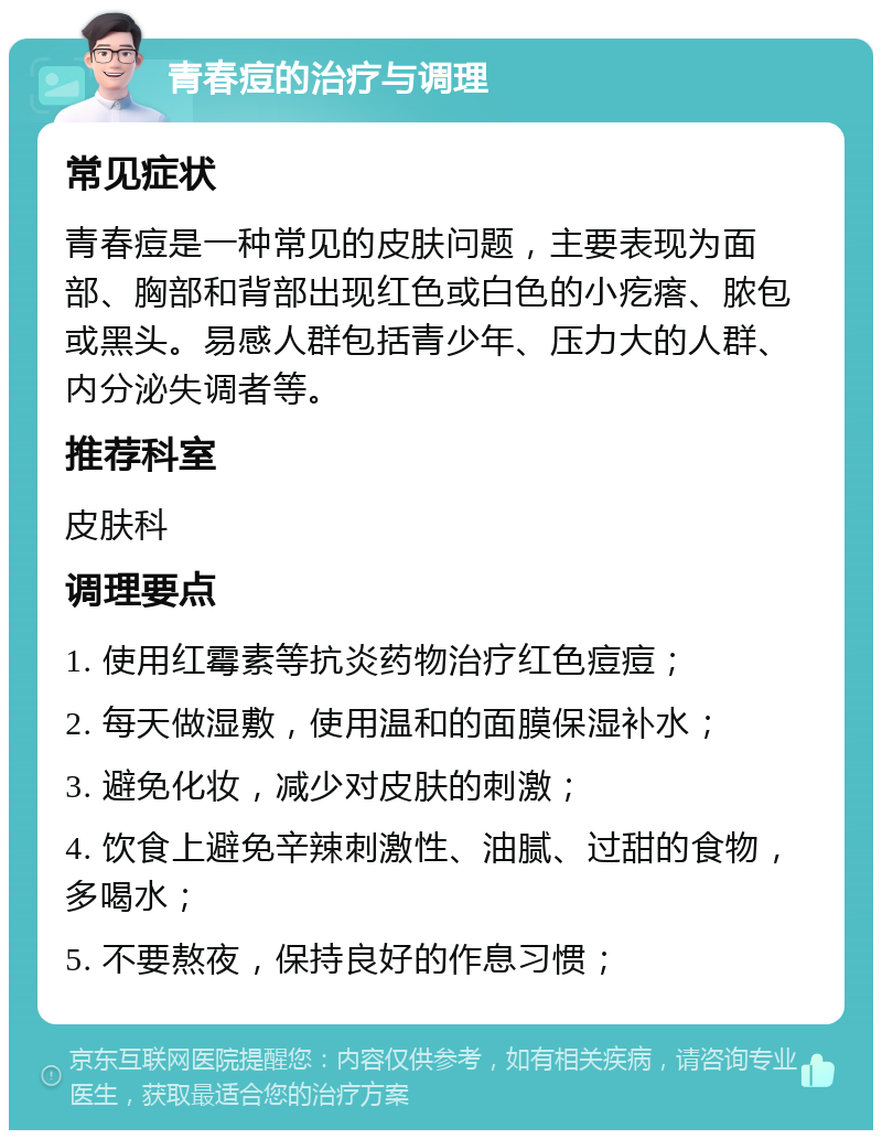 青春痘的治疗与调理 常见症状 青春痘是一种常见的皮肤问题，主要表现为面部、胸部和背部出现红色或白色的小疙瘩、脓包或黑头。易感人群包括青少年、压力大的人群、内分泌失调者等。 推荐科室 皮肤科 调理要点 1. 使用红霉素等抗炎药物治疗红色痘痘； 2. 每天做湿敷，使用温和的面膜保湿补水； 3. 避免化妆，减少对皮肤的刺激； 4. 饮食上避免辛辣刺激性、油腻、过甜的食物，多喝水； 5. 不要熬夜，保持良好的作息习惯；