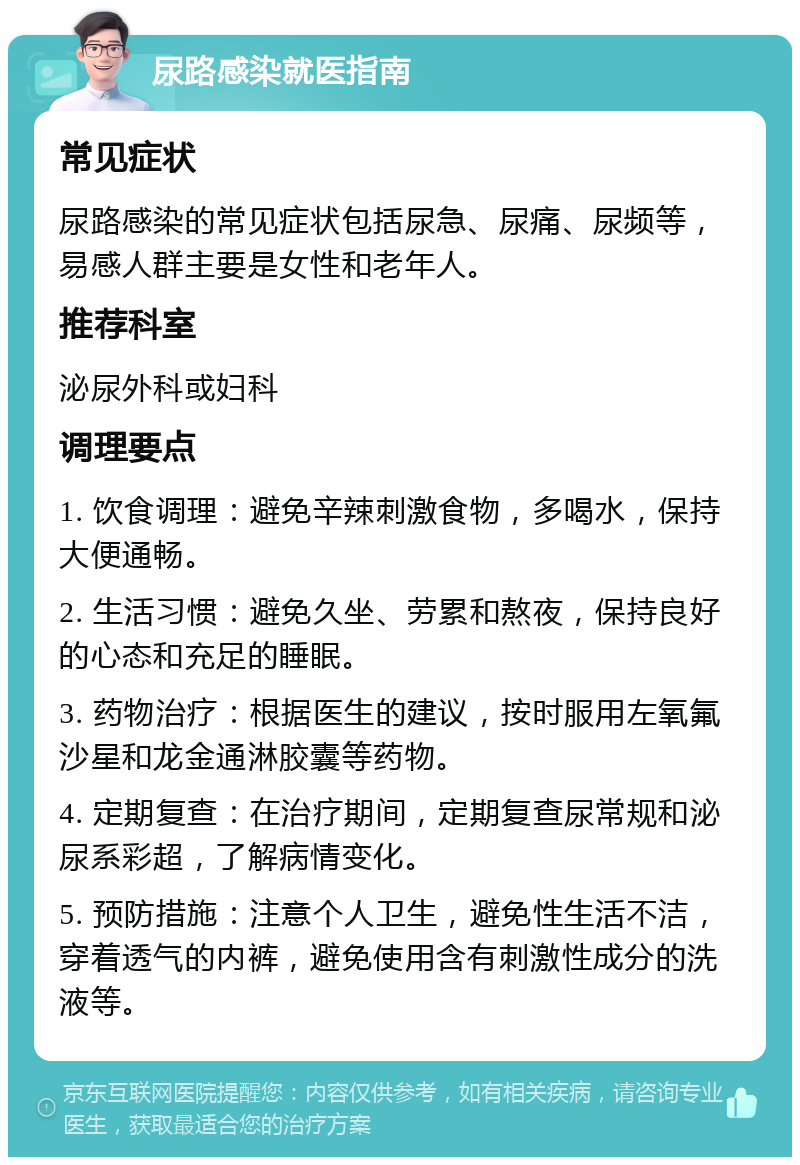 尿路感染就医指南 常见症状 尿路感染的常见症状包括尿急、尿痛、尿频等，易感人群主要是女性和老年人。 推荐科室 泌尿外科或妇科 调理要点 1. 饮食调理：避免辛辣刺激食物，多喝水，保持大便通畅。 2. 生活习惯：避免久坐、劳累和熬夜，保持良好的心态和充足的睡眠。 3. 药物治疗：根据医生的建议，按时服用左氧氟沙星和龙金通淋胶囊等药物。 4. 定期复查：在治疗期间，定期复查尿常规和泌尿系彩超，了解病情变化。 5. 预防措施：注意个人卫生，避免性生活不洁，穿着透气的内裤，避免使用含有刺激性成分的洗液等。