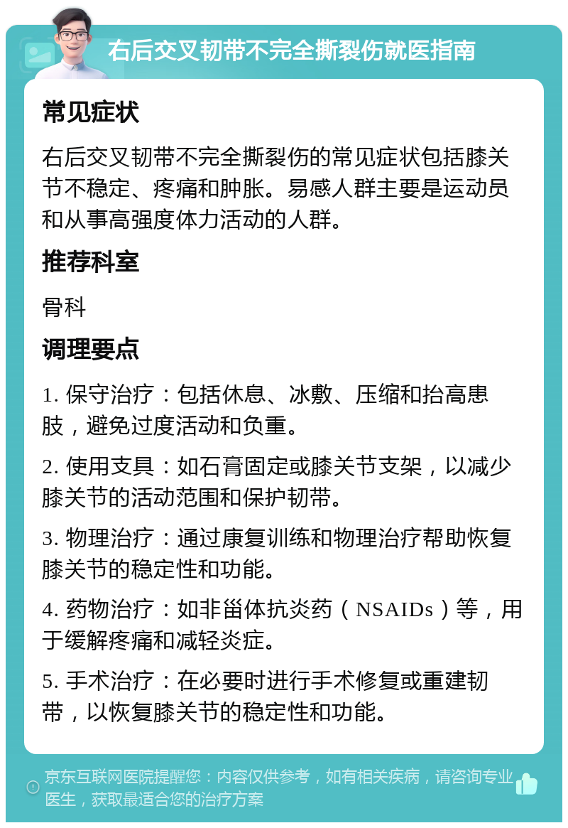 右后交叉韧带不完全撕裂伤就医指南 常见症状 右后交叉韧带不完全撕裂伤的常见症状包括膝关节不稳定、疼痛和肿胀。易感人群主要是运动员和从事高强度体力活动的人群。 推荐科室 骨科 调理要点 1. 保守治疗：包括休息、冰敷、压缩和抬高患肢，避免过度活动和负重。 2. 使用支具：如石膏固定或膝关节支架，以减少膝关节的活动范围和保护韧带。 3. 物理治疗：通过康复训练和物理治疗帮助恢复膝关节的稳定性和功能。 4. 药物治疗：如非甾体抗炎药（NSAIDs）等，用于缓解疼痛和减轻炎症。 5. 手术治疗：在必要时进行手术修复或重建韧带，以恢复膝关节的稳定性和功能。