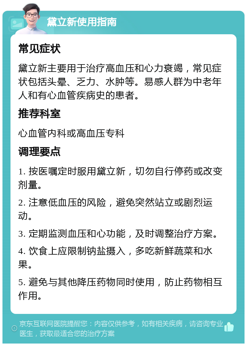 黛立新使用指南 常见症状 黛立新主要用于治疗高血压和心力衰竭，常见症状包括头晕、乏力、水肿等。易感人群为中老年人和有心血管疾病史的患者。 推荐科室 心血管内科或高血压专科 调理要点 1. 按医嘱定时服用黛立新，切勿自行停药或改变剂量。 2. 注意低血压的风险，避免突然站立或剧烈运动。 3. 定期监测血压和心功能，及时调整治疗方案。 4. 饮食上应限制钠盐摄入，多吃新鲜蔬菜和水果。 5. 避免与其他降压药物同时使用，防止药物相互作用。