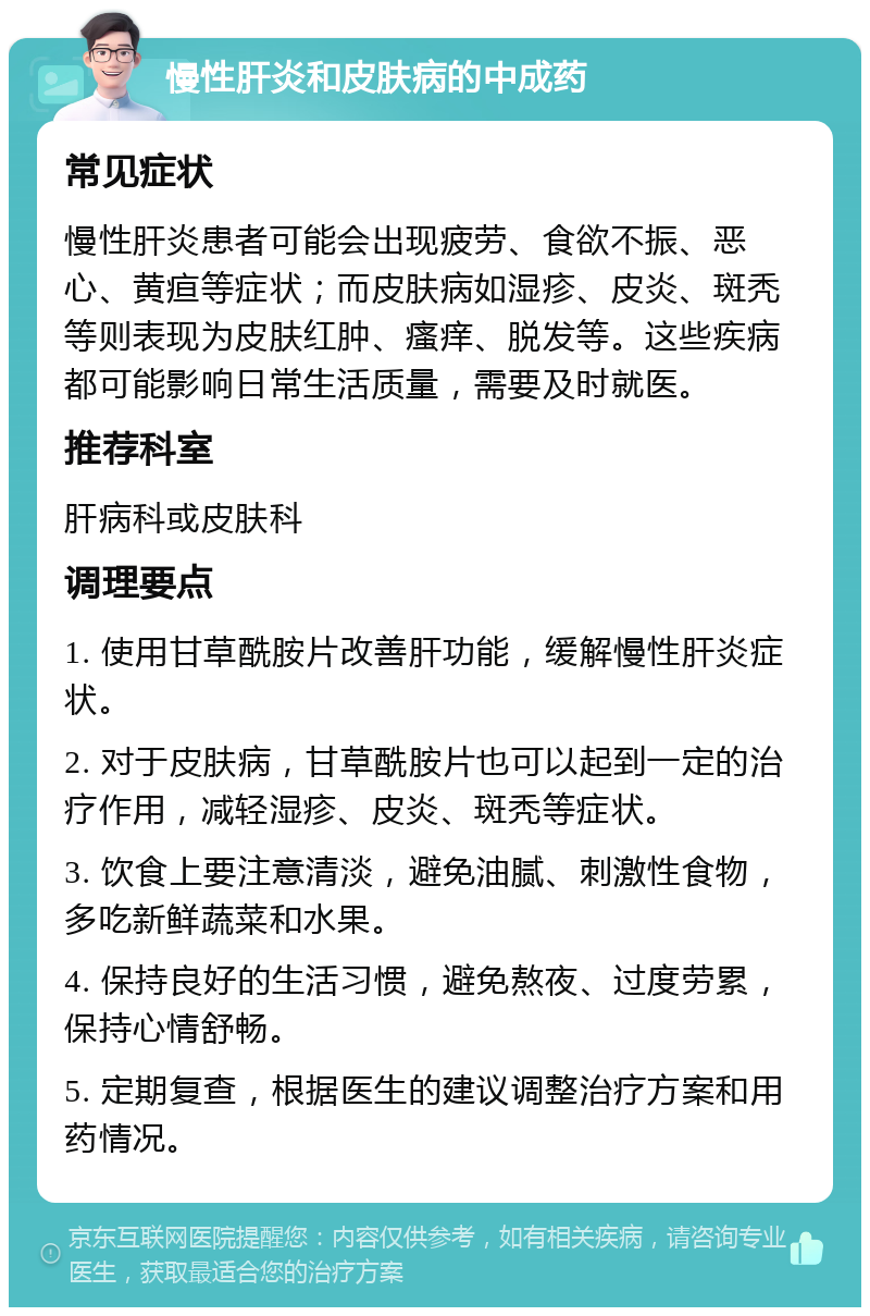 慢性肝炎和皮肤病的中成药 常见症状 慢性肝炎患者可能会出现疲劳、食欲不振、恶心、黄疸等症状；而皮肤病如湿疹、皮炎、斑秃等则表现为皮肤红肿、瘙痒、脱发等。这些疾病都可能影响日常生活质量，需要及时就医。 推荐科室 肝病科或皮肤科 调理要点 1. 使用甘草酰胺片改善肝功能，缓解慢性肝炎症状。 2. 对于皮肤病，甘草酰胺片也可以起到一定的治疗作用，减轻湿疹、皮炎、斑秃等症状。 3. 饮食上要注意清淡，避免油腻、刺激性食物，多吃新鲜蔬菜和水果。 4. 保持良好的生活习惯，避免熬夜、过度劳累，保持心情舒畅。 5. 定期复查，根据医生的建议调整治疗方案和用药情况。