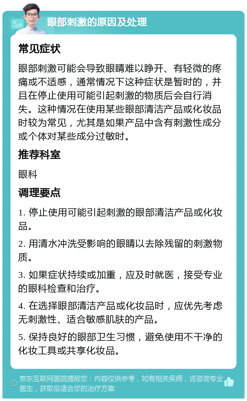 眼部刺激的原因及处理 常见症状 眼部刺激可能会导致眼睛难以睁开、有轻微的疼痛或不适感，通常情况下这种症状是暂时的，并且在停止使用可能引起刺激的物质后会自行消失。这种情况在使用某些眼部清洁产品或化妆品时较为常见，尤其是如果产品中含有刺激性成分或个体对某些成分过敏时。 推荐科室 眼科 调理要点 1. 停止使用可能引起刺激的眼部清洁产品或化妆品。 2. 用清水冲洗受影响的眼睛以去除残留的刺激物质。 3. 如果症状持续或加重，应及时就医，接受专业的眼科检查和治疗。 4. 在选择眼部清洁产品或化妆品时，应优先考虑无刺激性、适合敏感肌肤的产品。 5. 保持良好的眼部卫生习惯，避免使用不干净的化妆工具或共享化妆品。