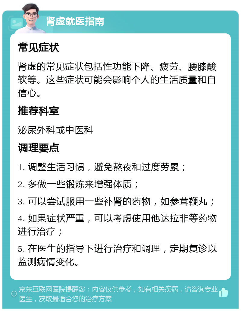 肾虚就医指南 常见症状 肾虚的常见症状包括性功能下降、疲劳、腰膝酸软等。这些症状可能会影响个人的生活质量和自信心。 推荐科室 泌尿外科或中医科 调理要点 1. 调整生活习惯，避免熬夜和过度劳累； 2. 多做一些锻炼来增强体质； 3. 可以尝试服用一些补肾的药物，如参茸鞭丸； 4. 如果症状严重，可以考虑使用他达拉非等药物进行治疗； 5. 在医生的指导下进行治疗和调理，定期复诊以监测病情变化。