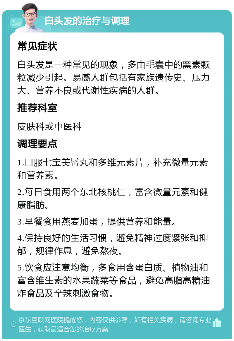 白头发的治疗与调理 常见症状 白头发是一种常见的现象，多由毛囊中的黑素颗粒减少引起。易感人群包括有家族遗传史、压力大、营养不良或代谢性疾病的人群。 推荐科室 皮肤科或中医科 调理要点 1.口服七宝美髯丸和多维元素片，补充微量元素和营养素。 2.每日食用两个东北核桃仁，富含微量元素和健康脂肪。 3.早餐食用燕麦加蛋，提供营养和能量。 4.保持良好的生活习惯，避免精神过度紧张和抑郁，规律作息，避免熬夜。 5.饮食应注意均衡，多食用含蛋白质、植物油和富含维生素的水果蔬菜等食品，避免高脂高糖油炸食品及辛辣刺激食物。