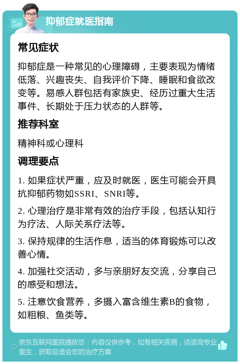 抑郁症就医指南 常见症状 抑郁症是一种常见的心理障碍，主要表现为情绪低落、兴趣丧失、自我评价下降、睡眠和食欲改变等。易感人群包括有家族史、经历过重大生活事件、长期处于压力状态的人群等。 推荐科室 精神科或心理科 调理要点 1. 如果症状严重，应及时就医，医生可能会开具抗抑郁药物如SSRI、SNRI等。 2. 心理治疗是非常有效的治疗手段，包括认知行为疗法、人际关系疗法等。 3. 保持规律的生活作息，适当的体育锻炼可以改善心情。 4. 加强社交活动，多与亲朋好友交流，分享自己的感受和想法。 5. 注意饮食营养，多摄入富含维生素B的食物，如粗粮、鱼类等。