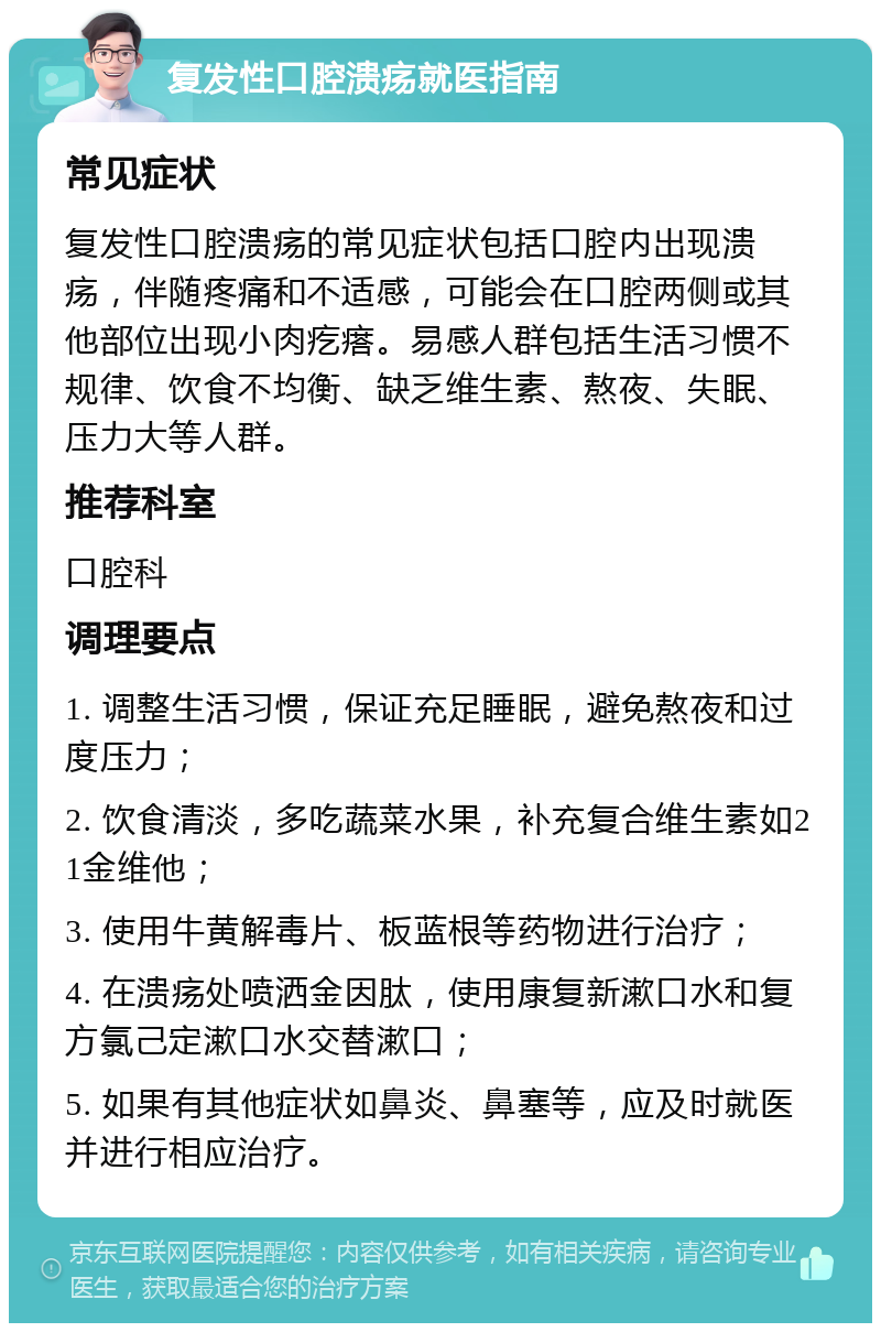 复发性口腔溃疡就医指南 常见症状 复发性口腔溃疡的常见症状包括口腔内出现溃疡，伴随疼痛和不适感，可能会在口腔两侧或其他部位出现小肉疙瘩。易感人群包括生活习惯不规律、饮食不均衡、缺乏维生素、熬夜、失眠、压力大等人群。 推荐科室 口腔科 调理要点 1. 调整生活习惯，保证充足睡眠，避免熬夜和过度压力； 2. 饮食清淡，多吃蔬菜水果，补充复合维生素如21金维他； 3. 使用牛黄解毒片、板蓝根等药物进行治疗； 4. 在溃疡处喷洒金因肽，使用康复新漱口水和复方氯己定漱口水交替漱口； 5. 如果有其他症状如鼻炎、鼻塞等，应及时就医并进行相应治疗。