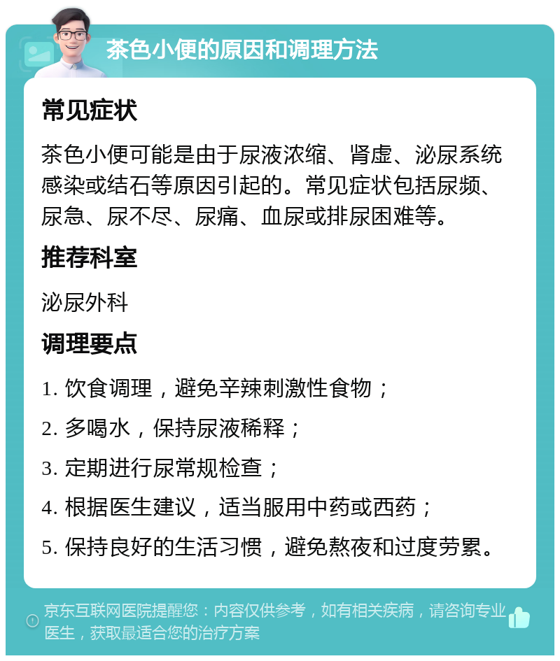 茶色小便的原因和调理方法 常见症状 茶色小便可能是由于尿液浓缩、肾虚、泌尿系统感染或结石等原因引起的。常见症状包括尿频、尿急、尿不尽、尿痛、血尿或排尿困难等。 推荐科室 泌尿外科 调理要点 1. 饮食调理，避免辛辣刺激性食物； 2. 多喝水，保持尿液稀释； 3. 定期进行尿常规检查； 4. 根据医生建议，适当服用中药或西药； 5. 保持良好的生活习惯，避免熬夜和过度劳累。