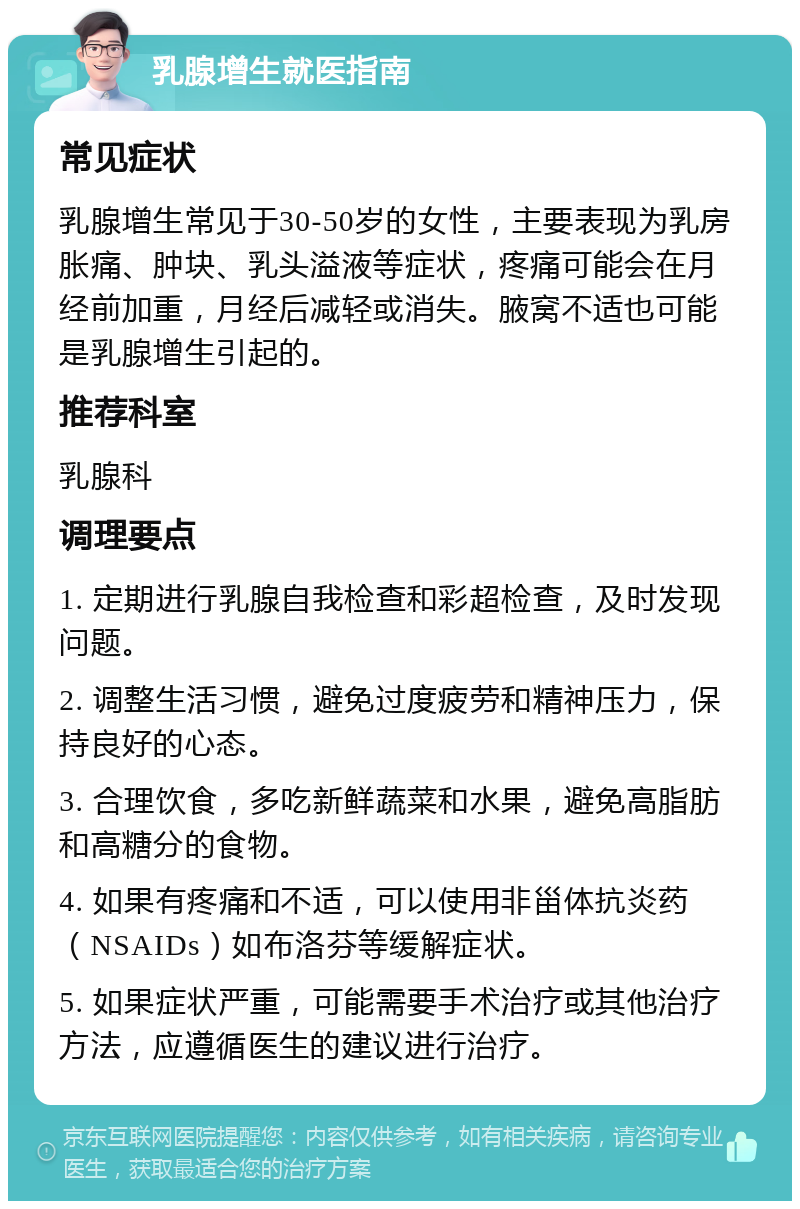 乳腺增生就医指南 常见症状 乳腺增生常见于30-50岁的女性，主要表现为乳房胀痛、肿块、乳头溢液等症状，疼痛可能会在月经前加重，月经后减轻或消失。腋窝不适也可能是乳腺增生引起的。 推荐科室 乳腺科 调理要点 1. 定期进行乳腺自我检查和彩超检查，及时发现问题。 2. 调整生活习惯，避免过度疲劳和精神压力，保持良好的心态。 3. 合理饮食，多吃新鲜蔬菜和水果，避免高脂肪和高糖分的食物。 4. 如果有疼痛和不适，可以使用非甾体抗炎药（NSAIDs）如布洛芬等缓解症状。 5. 如果症状严重，可能需要手术治疗或其他治疗方法，应遵循医生的建议进行治疗。