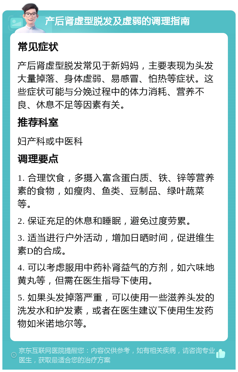 产后肾虚型脱发及虚弱的调理指南 常见症状 产后肾虚型脱发常见于新妈妈，主要表现为头发大量掉落、身体虚弱、易感冒、怕热等症状。这些症状可能与分娩过程中的体力消耗、营养不良、休息不足等因素有关。 推荐科室 妇产科或中医科 调理要点 1. 合理饮食，多摄入富含蛋白质、铁、锌等营养素的食物，如瘦肉、鱼类、豆制品、绿叶蔬菜等。 2. 保证充足的休息和睡眠，避免过度劳累。 3. 适当进行户外活动，增加日晒时间，促进维生素D的合成。 4. 可以考虑服用中药补肾益气的方剂，如六味地黄丸等，但需在医生指导下使用。 5. 如果头发掉落严重，可以使用一些滋养头发的洗发水和护发素，或者在医生建议下使用生发药物如米诺地尔等。