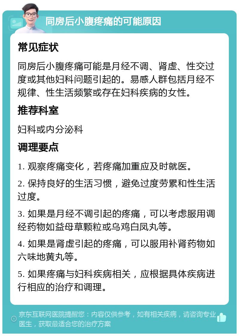 同房后小腹疼痛的可能原因 常见症状 同房后小腹疼痛可能是月经不调、肾虚、性交过度或其他妇科问题引起的。易感人群包括月经不规律、性生活频繁或存在妇科疾病的女性。 推荐科室 妇科或内分泌科 调理要点 1. 观察疼痛变化，若疼痛加重应及时就医。 2. 保持良好的生活习惯，避免过度劳累和性生活过度。 3. 如果是月经不调引起的疼痛，可以考虑服用调经药物如益母草颗粒或乌鸡白凤丸等。 4. 如果是肾虚引起的疼痛，可以服用补肾药物如六味地黄丸等。 5. 如果疼痛与妇科疾病相关，应根据具体疾病进行相应的治疗和调理。