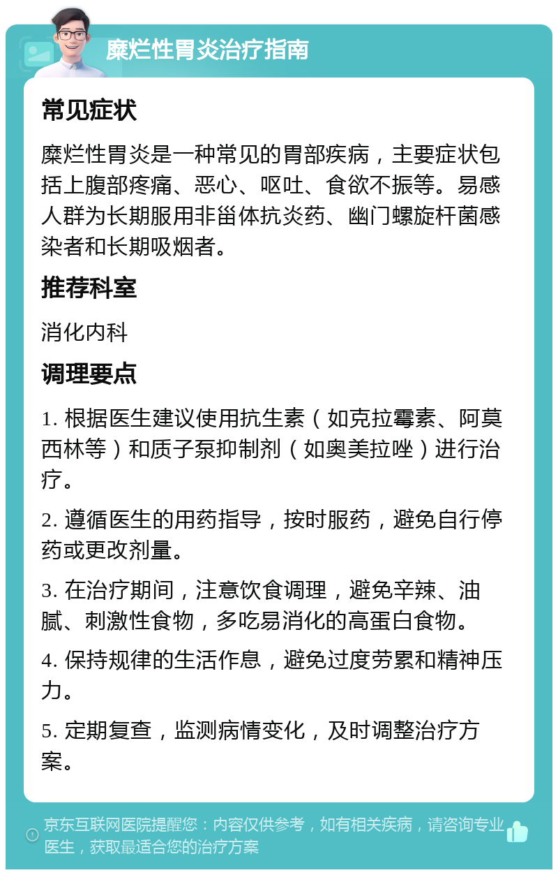 糜烂性胃炎治疗指南 常见症状 糜烂性胃炎是一种常见的胃部疾病，主要症状包括上腹部疼痛、恶心、呕吐、食欲不振等。易感人群为长期服用非甾体抗炎药、幽门螺旋杆菌感染者和长期吸烟者。 推荐科室 消化内科 调理要点 1. 根据医生建议使用抗生素（如克拉霉素、阿莫西林等）和质子泵抑制剂（如奥美拉唑）进行治疗。 2. 遵循医生的用药指导，按时服药，避免自行停药或更改剂量。 3. 在治疗期间，注意饮食调理，避免辛辣、油腻、刺激性食物，多吃易消化的高蛋白食物。 4. 保持规律的生活作息，避免过度劳累和精神压力。 5. 定期复查，监测病情变化，及时调整治疗方案。