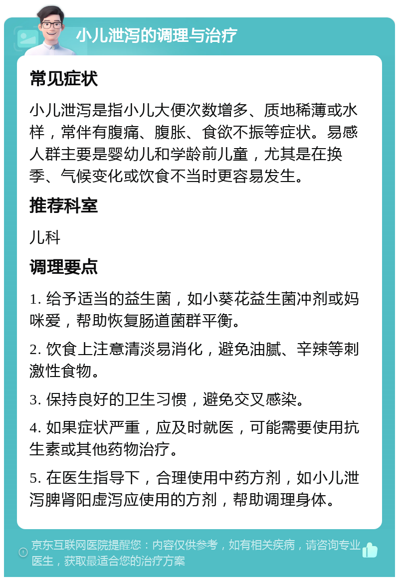 小儿泄泻的调理与治疗 常见症状 小儿泄泻是指小儿大便次数增多、质地稀薄或水样，常伴有腹痛、腹胀、食欲不振等症状。易感人群主要是婴幼儿和学龄前儿童，尤其是在换季、气候变化或饮食不当时更容易发生。 推荐科室 儿科 调理要点 1. 给予适当的益生菌，如小葵花益生菌冲剂或妈咪爱，帮助恢复肠道菌群平衡。 2. 饮食上注意清淡易消化，避免油腻、辛辣等刺激性食物。 3. 保持良好的卫生习惯，避免交叉感染。 4. 如果症状严重，应及时就医，可能需要使用抗生素或其他药物治疗。 5. 在医生指导下，合理使用中药方剂，如小儿泄泻脾肾阳虚泻应使用的方剂，帮助调理身体。