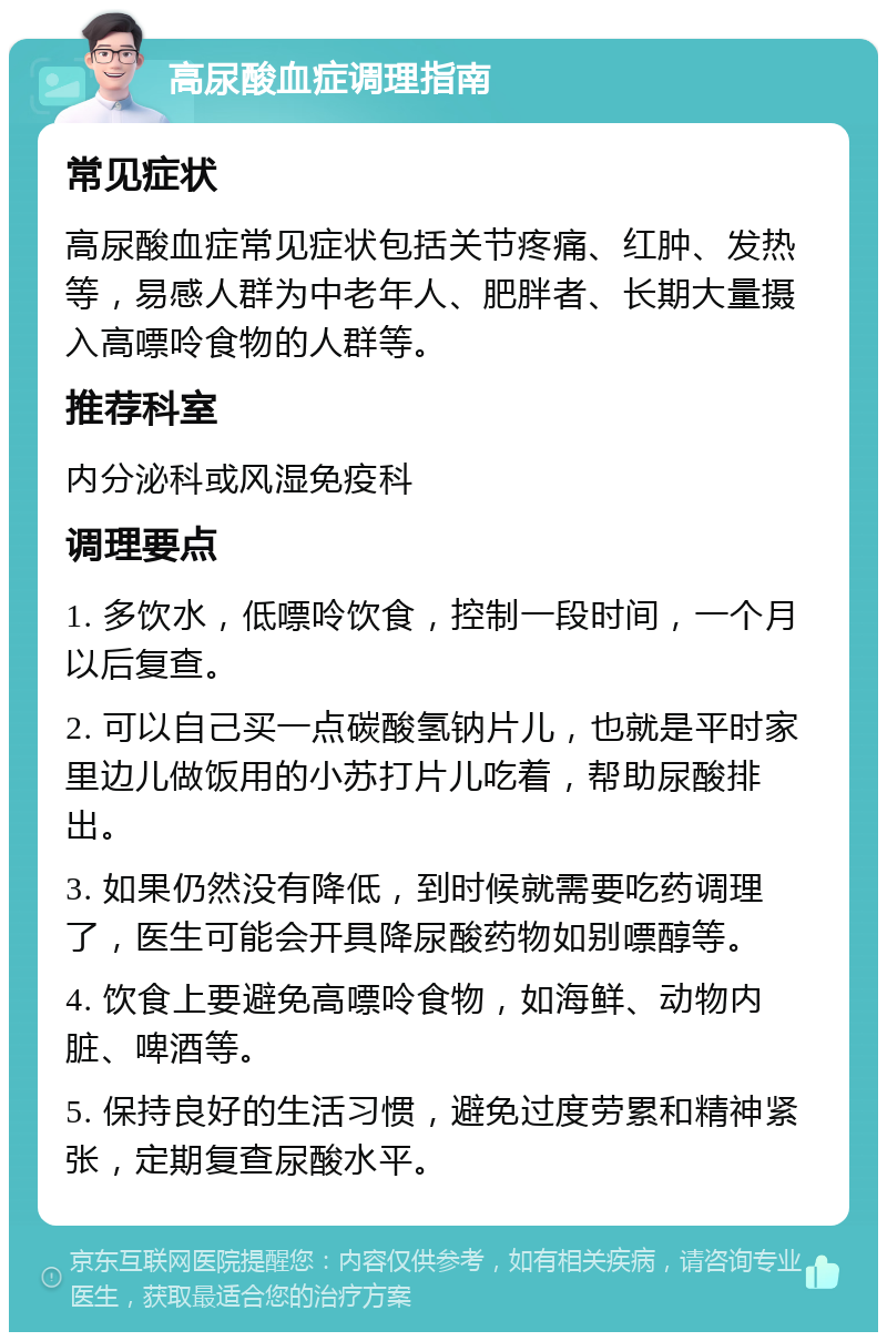 高尿酸血症调理指南 常见症状 高尿酸血症常见症状包括关节疼痛、红肿、发热等，易感人群为中老年人、肥胖者、长期大量摄入高嘌呤食物的人群等。 推荐科室 内分泌科或风湿免疫科 调理要点 1. 多饮水，低嘌呤饮食，控制一段时间，一个月以后复查。 2. 可以自己买一点碳酸氢钠片儿，也就是平时家里边儿做饭用的小苏打片儿吃着，帮助尿酸排出。 3. 如果仍然没有降低，到时候就需要吃药调理了，医生可能会开具降尿酸药物如别嘌醇等。 4. 饮食上要避免高嘌呤食物，如海鲜、动物内脏、啤酒等。 5. 保持良好的生活习惯，避免过度劳累和精神紧张，定期复查尿酸水平。