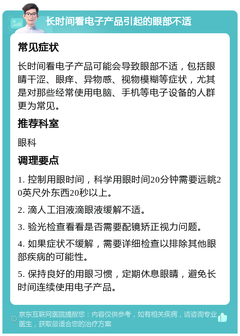 长时间看电子产品引起的眼部不适 常见症状 长时间看电子产品可能会导致眼部不适，包括眼睛干涩、眼痒、异物感、视物模糊等症状，尤其是对那些经常使用电脑、手机等电子设备的人群更为常见。 推荐科室 眼科 调理要点 1. 控制用眼时间，科学用眼时间20分钟需要远眺20英尺外东西20秒以上。 2. 滴人工泪液滴眼液缓解不适。 3. 验光检查看看是否需要配镜矫正视力问题。 4. 如果症状不缓解，需要详细检查以排除其他眼部疾病的可能性。 5. 保持良好的用眼习惯，定期休息眼睛，避免长时间连续使用电子产品。