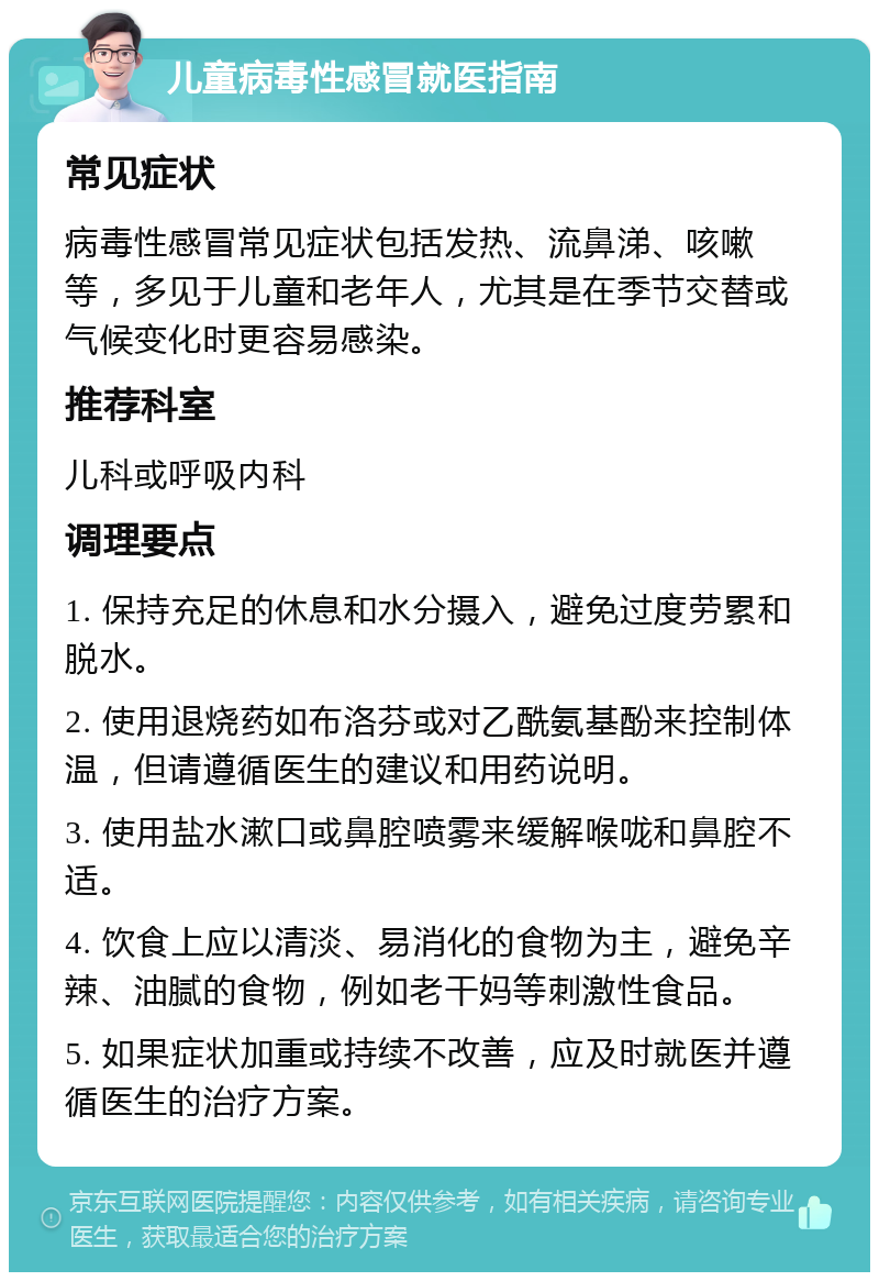 儿童病毒性感冒就医指南 常见症状 病毒性感冒常见症状包括发热、流鼻涕、咳嗽等，多见于儿童和老年人，尤其是在季节交替或气候变化时更容易感染。 推荐科室 儿科或呼吸内科 调理要点 1. 保持充足的休息和水分摄入，避免过度劳累和脱水。 2. 使用退烧药如布洛芬或对乙酰氨基酚来控制体温，但请遵循医生的建议和用药说明。 3. 使用盐水漱口或鼻腔喷雾来缓解喉咙和鼻腔不适。 4. 饮食上应以清淡、易消化的食物为主，避免辛辣、油腻的食物，例如老干妈等刺激性食品。 5. 如果症状加重或持续不改善，应及时就医并遵循医生的治疗方案。