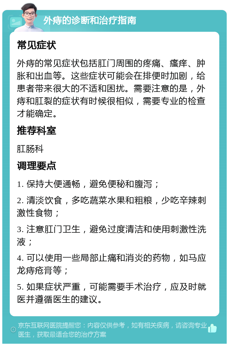 外痔的诊断和治疗指南 常见症状 外痔的常见症状包括肛门周围的疼痛、瘙痒、肿胀和出血等。这些症状可能会在排便时加剧，给患者带来很大的不适和困扰。需要注意的是，外痔和肛裂的症状有时候很相似，需要专业的检查才能确定。 推荐科室 肛肠科 调理要点 1. 保持大便通畅，避免便秘和腹泻； 2. 清淡饮食，多吃蔬菜水果和粗粮，少吃辛辣刺激性食物； 3. 注意肛门卫生，避免过度清洁和使用刺激性洗液； 4. 可以使用一些局部止痛和消炎的药物，如马应龙痔疮膏等； 5. 如果症状严重，可能需要手术治疗，应及时就医并遵循医生的建议。