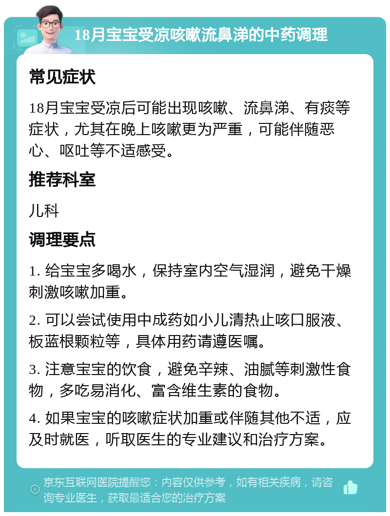 18月宝宝受凉咳嗽流鼻涕的中药调理 常见症状 18月宝宝受凉后可能出现咳嗽、流鼻涕、有痰等症状，尤其在晚上咳嗽更为严重，可能伴随恶心、呕吐等不适感受。 推荐科室 儿科 调理要点 1. 给宝宝多喝水，保持室内空气湿润，避免干燥刺激咳嗽加重。 2. 可以尝试使用中成药如小儿清热止咳口服液、板蓝根颗粒等，具体用药请遵医嘱。 3. 注意宝宝的饮食，避免辛辣、油腻等刺激性食物，多吃易消化、富含维生素的食物。 4. 如果宝宝的咳嗽症状加重或伴随其他不适，应及时就医，听取医生的专业建议和治疗方案。