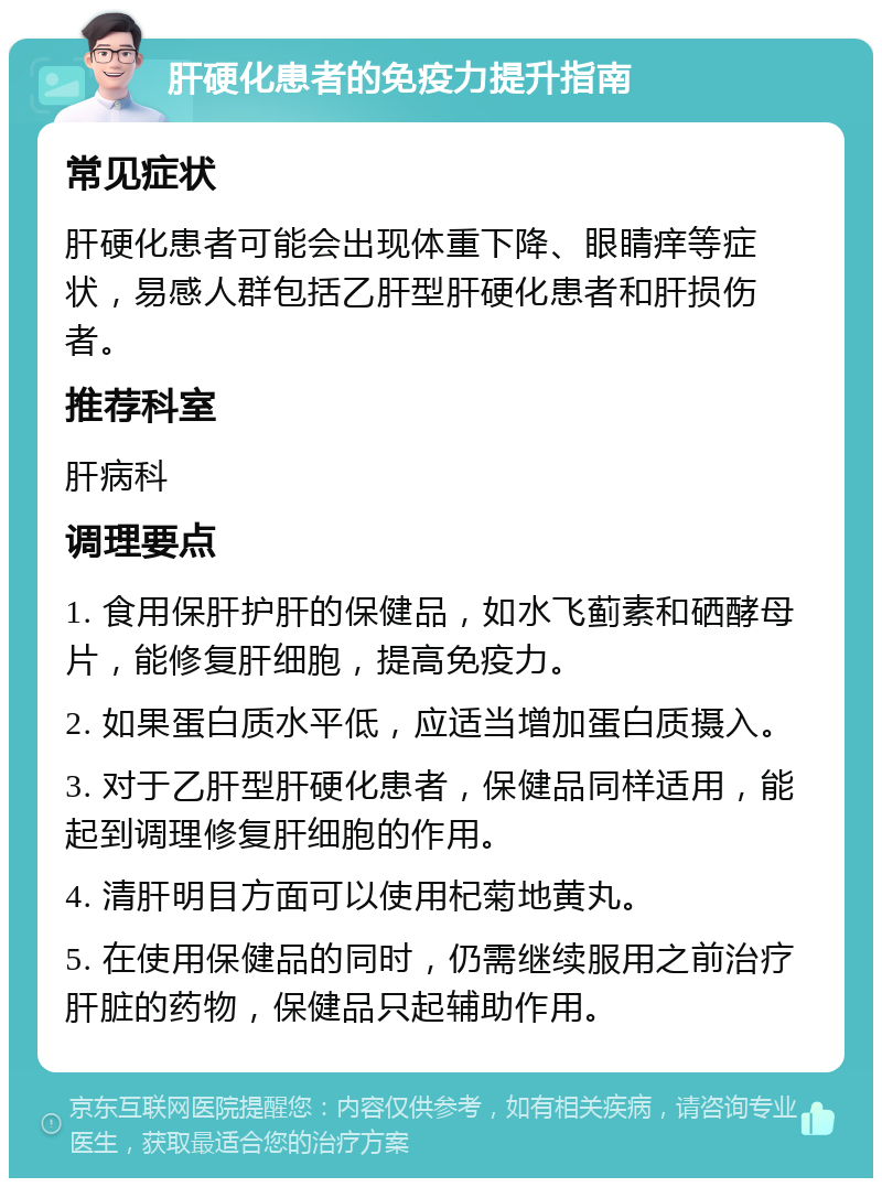 肝硬化患者的免疫力提升指南 常见症状 肝硬化患者可能会出现体重下降、眼睛痒等症状，易感人群包括乙肝型肝硬化患者和肝损伤者。 推荐科室 肝病科 调理要点 1. 食用保肝护肝的保健品，如水飞蓟素和硒酵母片，能修复肝细胞，提高免疫力。 2. 如果蛋白质水平低，应适当增加蛋白质摄入。 3. 对于乙肝型肝硬化患者，保健品同样适用，能起到调理修复肝细胞的作用。 4. 清肝明目方面可以使用杞菊地黄丸。 5. 在使用保健品的同时，仍需继续服用之前治疗肝脏的药物，保健品只起辅助作用。