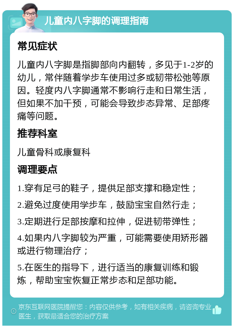 儿童内八字脚的调理指南 常见症状 儿童内八字脚是指脚部向内翻转，多见于1-2岁的幼儿，常伴随着学步车使用过多或韧带松弛等原因。轻度内八字脚通常不影响行走和日常生活，但如果不加干预，可能会导致步态异常、足部疼痛等问题。 推荐科室 儿童骨科或康复科 调理要点 1.穿有足弓的鞋子，提供足部支撑和稳定性； 2.避免过度使用学步车，鼓励宝宝自然行走； 3.定期进行足部按摩和拉伸，促进韧带弹性； 4.如果内八字脚较为严重，可能需要使用矫形器或进行物理治疗； 5.在医生的指导下，进行适当的康复训练和锻炼，帮助宝宝恢复正常步态和足部功能。