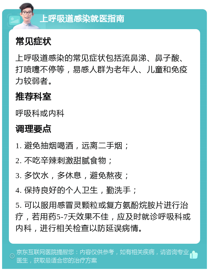 上呼吸道感染就医指南 常见症状 上呼吸道感染的常见症状包括流鼻涕、鼻子酸、打喷嚏不停等，易感人群为老年人、儿童和免疫力较弱者。 推荐科室 呼吸科或内科 调理要点 1. 避免抽烟喝酒，远离二手烟； 2. 不吃辛辣刺激甜腻食物； 3. 多饮水，多休息，避免熬夜； 4. 保持良好的个人卫生，勤洗手； 5. 可以服用感冒灵颗粒或复方氨酚烷胺片进行治疗，若用药5-7天效果不佳，应及时就诊呼吸科或内科，进行相关检查以防延误病情。