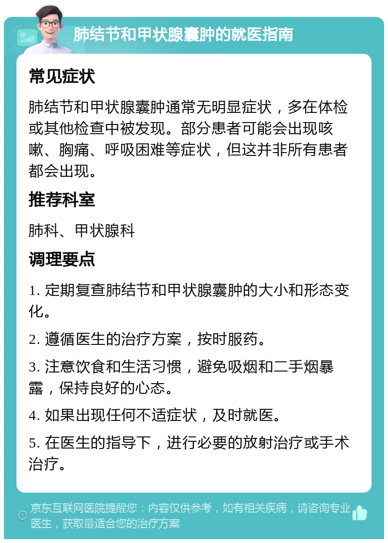 肺结节和甲状腺囊肿的就医指南 常见症状 肺结节和甲状腺囊肿通常无明显症状，多在体检或其他检查中被发现。部分患者可能会出现咳嗽、胸痛、呼吸困难等症状，但这并非所有患者都会出现。 推荐科室 肺科、甲状腺科 调理要点 1. 定期复查肺结节和甲状腺囊肿的大小和形态变化。 2. 遵循医生的治疗方案，按时服药。 3. 注意饮食和生活习惯，避免吸烟和二手烟暴露，保持良好的心态。 4. 如果出现任何不适症状，及时就医。 5. 在医生的指导下，进行必要的放射治疗或手术治疗。