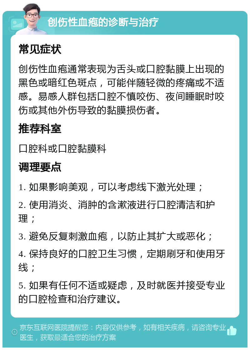 创伤性血疱的诊断与治疗 常见症状 创伤性血疱通常表现为舌头或口腔黏膜上出现的黑色或暗红色斑点，可能伴随轻微的疼痛或不适感。易感人群包括口腔不慎咬伤、夜间睡眠时咬伤或其他外伤导致的黏膜损伤者。 推荐科室 口腔科或口腔黏膜科 调理要点 1. 如果影响美观，可以考虑线下激光处理； 2. 使用消炎、消肿的含漱液进行口腔清洁和护理； 3. 避免反复刺激血疱，以防止其扩大或恶化； 4. 保持良好的口腔卫生习惯，定期刷牙和使用牙线； 5. 如果有任何不适或疑虑，及时就医并接受专业的口腔检查和治疗建议。