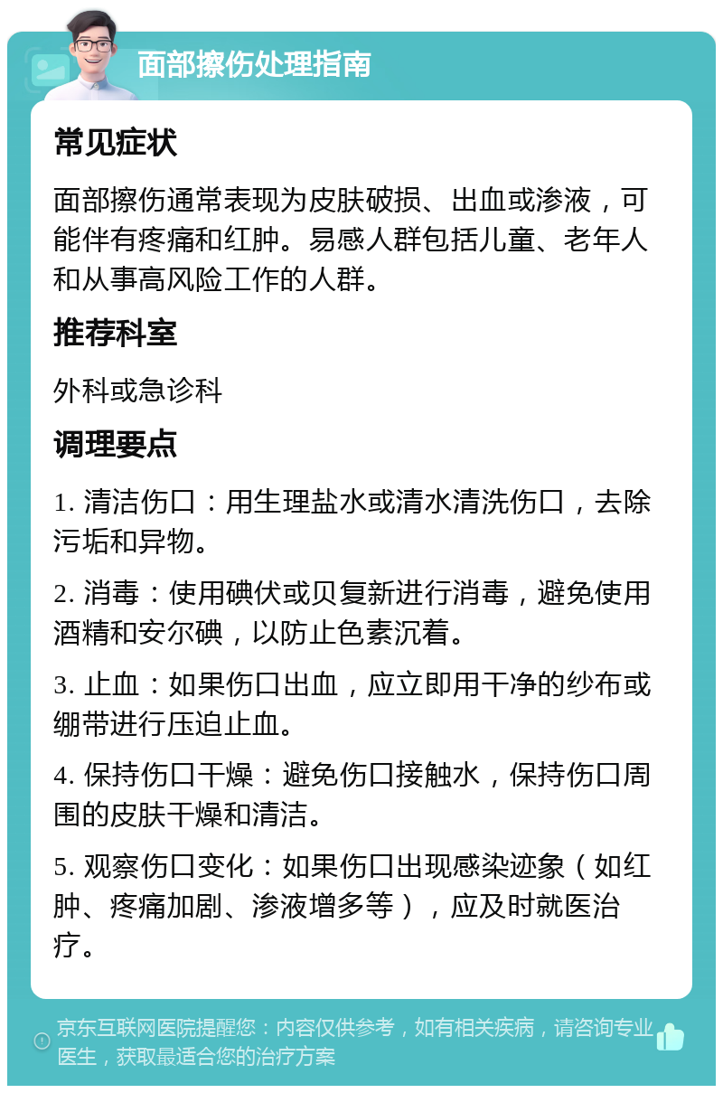 面部擦伤处理指南 常见症状 面部擦伤通常表现为皮肤破损、出血或渗液，可能伴有疼痛和红肿。易感人群包括儿童、老年人和从事高风险工作的人群。 推荐科室 外科或急诊科 调理要点 1. 清洁伤口：用生理盐水或清水清洗伤口，去除污垢和异物。 2. 消毒：使用碘伏或贝复新进行消毒，避免使用酒精和安尔碘，以防止色素沉着。 3. 止血：如果伤口出血，应立即用干净的纱布或绷带进行压迫止血。 4. 保持伤口干燥：避免伤口接触水，保持伤口周围的皮肤干燥和清洁。 5. 观察伤口变化：如果伤口出现感染迹象（如红肿、疼痛加剧、渗液增多等），应及时就医治疗。