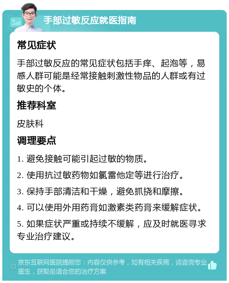 手部过敏反应就医指南 常见症状 手部过敏反应的常见症状包括手痒、起泡等，易感人群可能是经常接触刺激性物品的人群或有过敏史的个体。 推荐科室 皮肤科 调理要点 1. 避免接触可能引起过敏的物质。 2. 使用抗过敏药物如氯雷他定等进行治疗。 3. 保持手部清洁和干燥，避免抓挠和摩擦。 4. 可以使用外用药膏如激素类药膏来缓解症状。 5. 如果症状严重或持续不缓解，应及时就医寻求专业治疗建议。