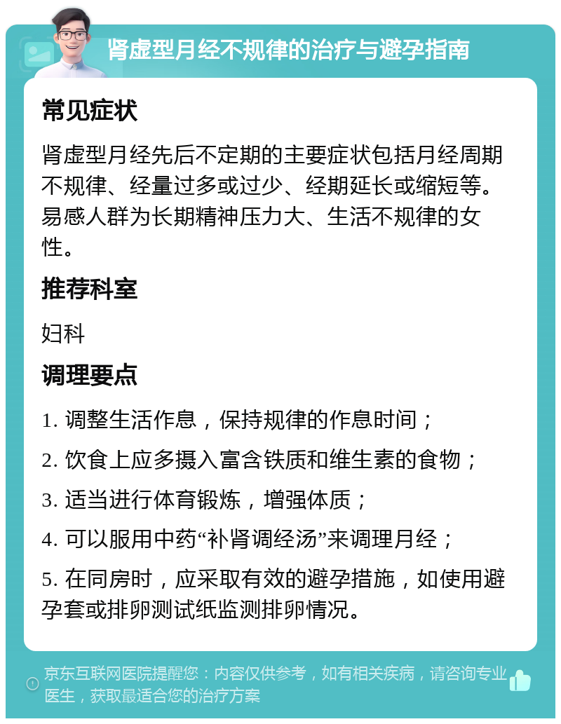 肾虚型月经不规律的治疗与避孕指南 常见症状 肾虚型月经先后不定期的主要症状包括月经周期不规律、经量过多或过少、经期延长或缩短等。易感人群为长期精神压力大、生活不规律的女性。 推荐科室 妇科 调理要点 1. 调整生活作息，保持规律的作息时间； 2. 饮食上应多摄入富含铁质和维生素的食物； 3. 适当进行体育锻炼，增强体质； 4. 可以服用中药“补肾调经汤”来调理月经； 5. 在同房时，应采取有效的避孕措施，如使用避孕套或排卵测试纸监测排卵情况。