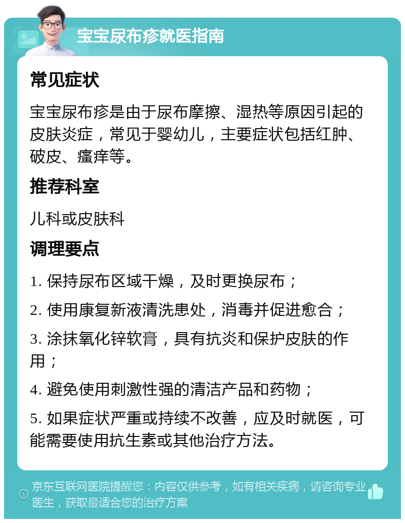 宝宝尿布疹就医指南 常见症状 宝宝尿布疹是由于尿布摩擦、湿热等原因引起的皮肤炎症，常见于婴幼儿，主要症状包括红肿、破皮、瘙痒等。 推荐科室 儿科或皮肤科 调理要点 1. 保持尿布区域干燥，及时更换尿布； 2. 使用康复新液清洗患处，消毒并促进愈合； 3. 涂抹氧化锌软膏，具有抗炎和保护皮肤的作用； 4. 避免使用刺激性强的清洁产品和药物； 5. 如果症状严重或持续不改善，应及时就医，可能需要使用抗生素或其他治疗方法。