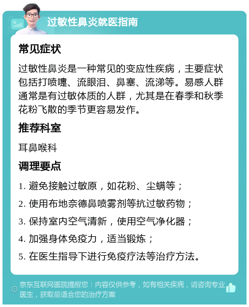 过敏性鼻炎就医指南 常见症状 过敏性鼻炎是一种常见的变应性疾病，主要症状包括打喷嚏、流眼泪、鼻塞、流涕等。易感人群通常是有过敏体质的人群，尤其是在春季和秋季花粉飞散的季节更容易发作。 推荐科室 耳鼻喉科 调理要点 1. 避免接触过敏原，如花粉、尘螨等； 2. 使用布地奈德鼻喷雾剂等抗过敏药物； 3. 保持室内空气清新，使用空气净化器； 4. 加强身体免疫力，适当锻炼； 5. 在医生指导下进行免疫疗法等治疗方法。