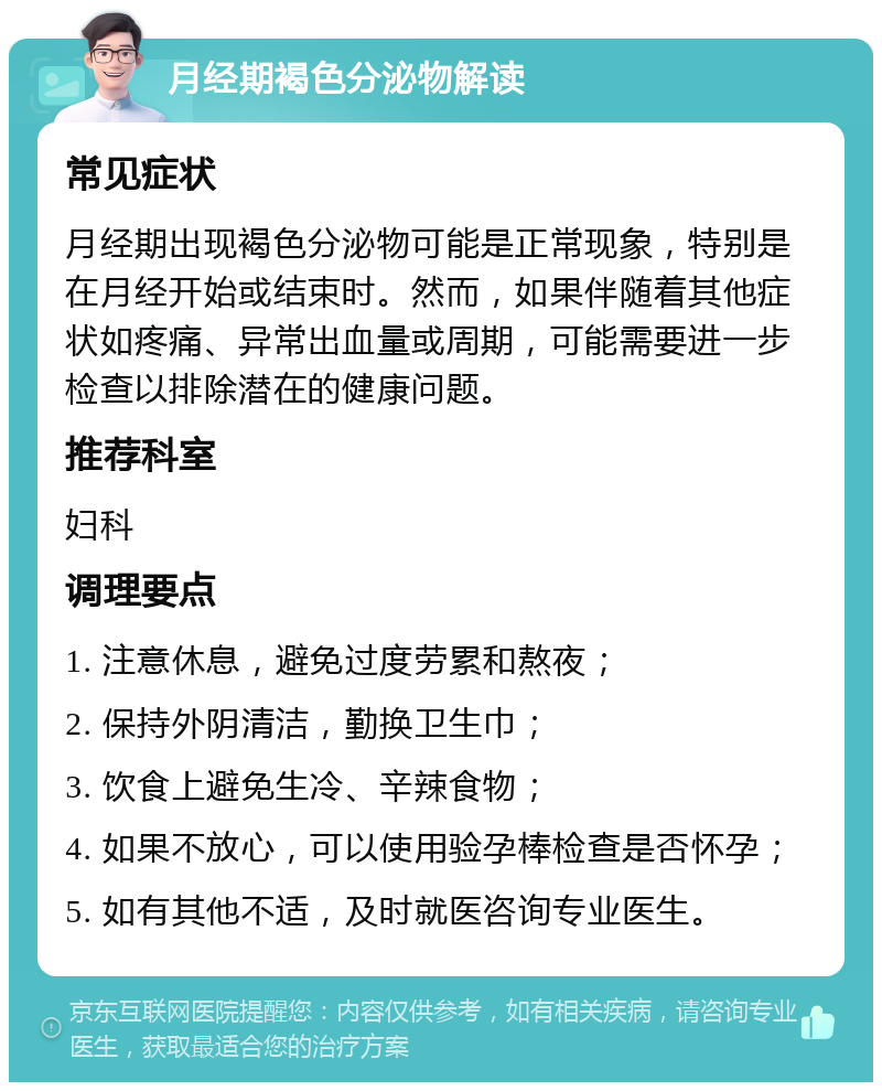 月经期褐色分泌物解读 常见症状 月经期出现褐色分泌物可能是正常现象，特别是在月经开始或结束时。然而，如果伴随着其他症状如疼痛、异常出血量或周期，可能需要进一步检查以排除潜在的健康问题。 推荐科室 妇科 调理要点 1. 注意休息，避免过度劳累和熬夜； 2. 保持外阴清洁，勤换卫生巾； 3. 饮食上避免生冷、辛辣食物； 4. 如果不放心，可以使用验孕棒检查是否怀孕； 5. 如有其他不适，及时就医咨询专业医生。